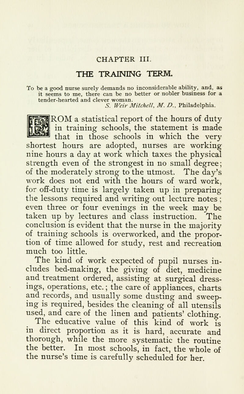 THE TRAINING TERM. To be a good nurse surely demands no inconsiderable ability, and, as it seems to me, there can be no better or nobler business for a tender-hearted and clever woman. 5. Weir Mitchell, M. £>., Philadelphia. ROM a statistical report of the hours of duty in training schools, the statement is made * that in those schools in which the very shortest hours are adopted, nurses are working nine hours a day at work which taxes the physical strength even of the strongest in no small degree; of the moderately strong to the utmost. The day's work does not end with the hours of ward work, for off-duty time is largely taken up in preparing the lessons required and writing out lecture notes; even three or four evenings in the week may be taken up by lectures and class instruction. The conclusion is evident that the nurse in the majority of training schools is overworked, and the propor- tion of time allowed for study, rest and recreation much too little. The kind of work expected of pupil nurses in- cludes bed-making, the giving of diet, medicine and treatment ordered, assisting at surgical dress- ings, operations, etc.; the care of appliances, charts and records, and usually some dusting and sweep- ing is required, besides the cleaning of all utensils used, and care of the linen and patients' clothing. The educative value of this kind of work is in direct proportion as it is hard, accurate and thorough, while the more systematic the routine the better. In most schools, in fact, the whole of the nurse's time is carefully scheduled for her.