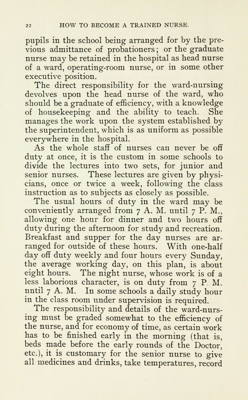 pupils in the school being arranged for by the pre- vious admittance of probationers; or the graduate nurse may be retained in the hospital as head nurse of a ward, operating-room nurse, or in some other executive position. The direct responsibility for the ward-nursing devolves upon the head nurse of the ward, who should be a graduate of efficiency, with a knowledge of housekeeping and the ability to teach. She manages the work upon the system established by the superintendent, which is as uniform as possible everywhere in the hospital. As the whole staff of nurses can never be off duty at once, it is the custom in some schools to divide the lectures into two sets, for junior and senior nurses. These lectures are given by physi- cians, once or twice a week, following the class instruction as to subjects as closely as possible. The usual hours of duty in the ward may be conveniently arranged from 7 A. M. until 7 P. M., allowing one hour for dinner and two hours off duty during the afternoon for study and recreation. Breakfast and supper for the day nurses are ar- ranged for outside of these hours. With one-half day off duty weekly and four hours every Sunday, the average working day, on this plan, is about eight hours. The night nurse, whose work is of a less laborious character, is on duty from 7 P. M. nntil 7 A. M. In some schools a daily study hour in the class room under supervision is required. The responsibility and details of the ward-nurs- ing must be graded somewhat to the efficiency of the nurse, and for economy of time, as certain work has to be finished early in the morning (that is, beds made before the early rounds of the Doctor, etc.), it is customary for the senior nurse to give all medicines and drinks, take temperatures, record