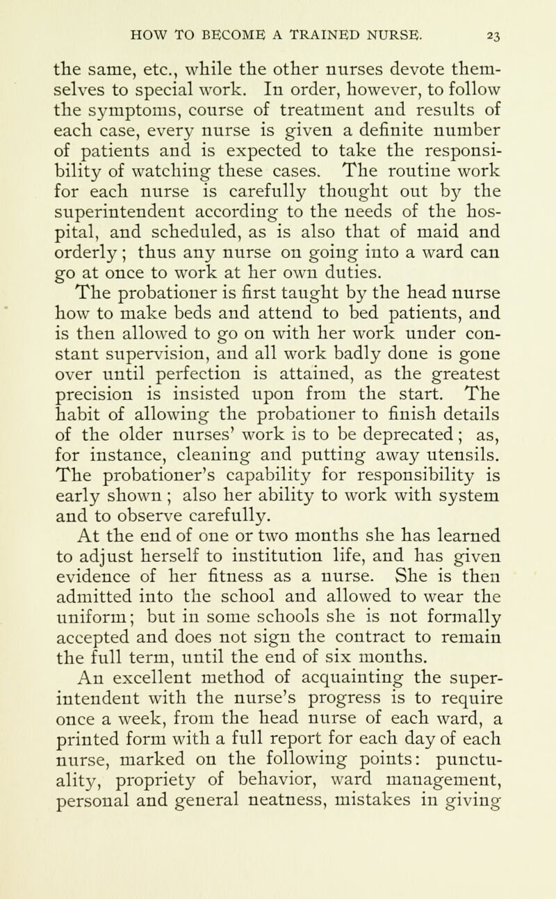 the same, etc., while the other nurses devote them- selves to special work. In order, however, to follow the symptoms, course of treatment and results of each case, every nurse is given a definite number of patients and is expected to take the responsi- bility of watching these cases. The routine work for each nurse is carefully thought out by the superintendent according to the needs of the hos- pital, and scheduled, as is also that of maid and orderly ; thus any nurse on going into a ward can go at once to work at her own duties. The probationer is first taught by the head nurse how to make beds and attend to bed patients, and is then allowed to go on with her work under con- stant supervision, and all work badly done is gone over until perfection is attained, as the greatest precision is insisted upon from the start. The habit of allowing the probationer to finish details of the older nurses' work is to be deprecated; as, for instance, cleaning and putting away utensils. The probationer's capability for responsibility is early shown; also her ability to work with system and to observe carefully. At the end of one or two months she has learned to adjust herself to institution life, and has given evidence of her fitness as a nurse. She is then admitted into the school and allowed to wear the uniform; but in some schools she is not formally accepted and does not sign the contract to remain the full term, until the end of six months. An excellent method of acquainting the super- intendent with the nurse's progress is to require once a week, from the head nurse of each ward, a printed form with a full report for each day of each nurse, marked on the following points: punctu- ality, propriety of behavior, ward management, personal and general neatness, mistakes in giving
