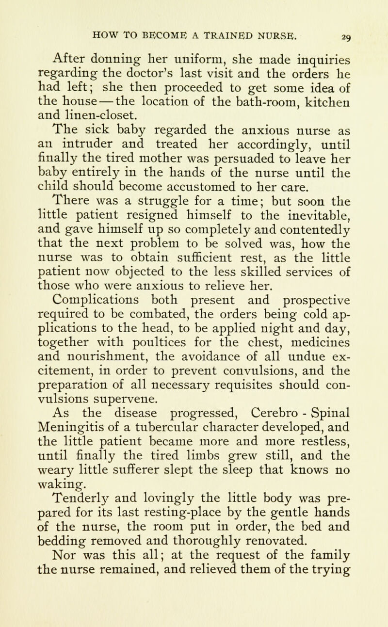 After donning her uniform, she made inquiries regarding the doctor's last visit and the orders he had left; she then proceeded to get some idea of the house — the location of the bath-room, kitchen and linen-closet. The sick baby regarded the anxious nurse as an intruder and treated her accordingly, until finally the tired mother was persuaded to leave her baby entirely in the hands of the nurse until the child should become accustomed to her care. There was a struggle for a time; but soon the little patient resigned himself to the inevitable, and gave himself up so completely and contentedly that the next problem to be solved was, how the nurse was to obtain sufficient rest, as the little patient now objected to the less skilled services of those who were anxious to relieve her. Complications both present and prospective required to be combated, the orders being cold ap- plications to the head, to be applied night and day, together with poultices for the chest, medicines and nourishment, the avoidance of all undue ex- citement, in order to prevent convulsions, and the preparation of all necessary requisites should con- vulsions supervene. As the disease progressed, Cerebro - Spinal Meningitis of a tubercular character developed, and the little patient became more and more restless, until finally the tired limbs grew still, and the weary little sufferer slept the sleep that knows no waking. Tenderly and lovingly the little body was pre- pared for its last resting-place by the gentle hands of the nurse, the room put in order, the bed and bedding removed and thoroughly renovated. Nor was this all; at the request of the family the nurse remained, and relieved them of the trying