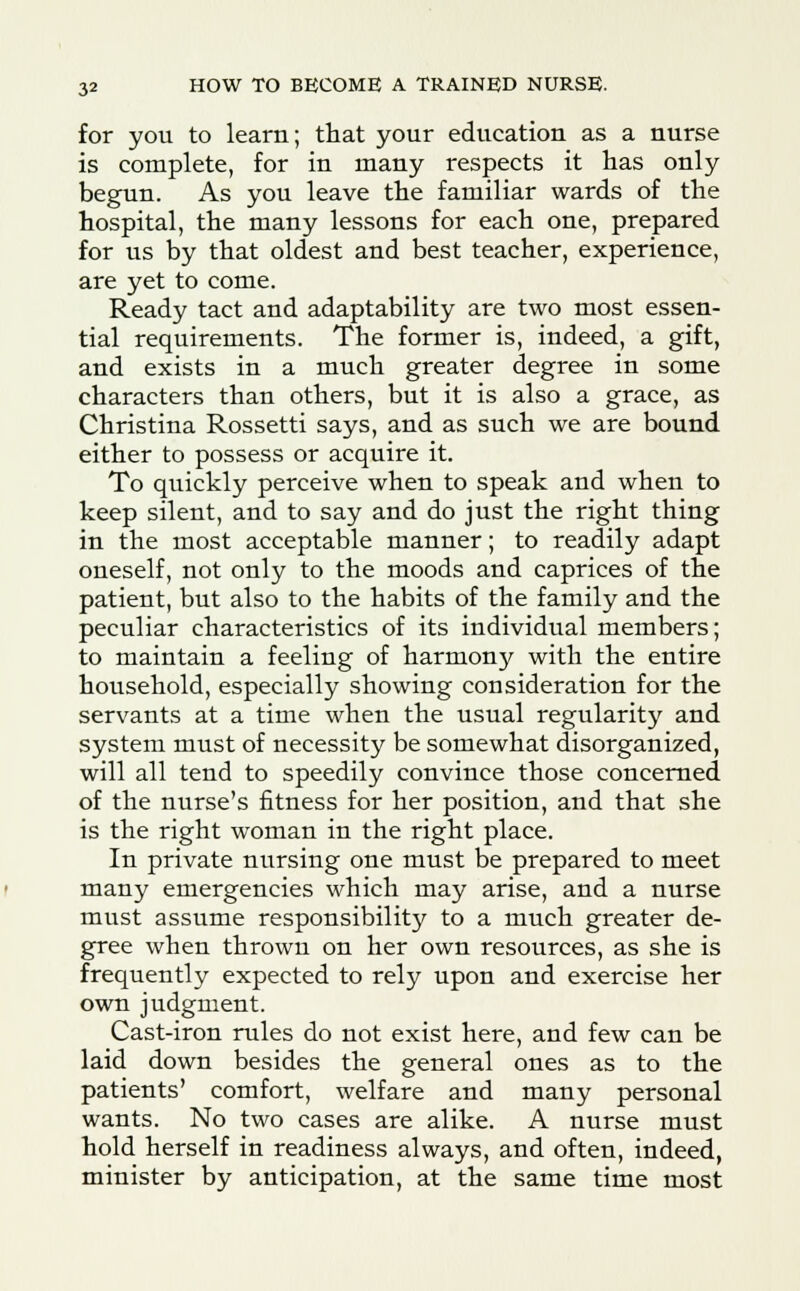 for you to learn; that your education as a nurse is complete, for in many respects it has only begun. As you leave the familiar wards of the hospital, the many lessons for each one, prepared for us by that oldest and best teacher, experience, are yet to come. Ready tact and adaptability are two most essen- tial requirements. The former is, indeed, a gift, and exists in a much greater degree in some characters than others, but it is also a grace, as Christina Rossetti says, and as such we are bound either to possess or acquire it. To quickly perceive when to speak and when to keep silent, and to say and do just the right thing in the most acceptable manner; to readily adapt oneself, not only to the moods and caprices of the patient, but also to the habits of the family and the peculiar characteristics of its individual members; to maintain a feeling of harmony with the entire household, especially showing consideration for the servants at a time when the usual regularity and system must of necessity be somewhat disorganized, will all tend to speedily convince those concerned of the nurse's fitness for her position, and that she is the right woman in the right place. In private nursing one must be prepared to meet many emergencies which may arise, and a nurse must assume responsibility to a much greater de- gree when thrown on her own resources, as she is frequently expected to rely upon and exercise her own judgment. Cast-iron rules do not exist here, and few can be laid down besides the general ones as to the patients' comfort, welfare and many personal wants. No two cases are alike. A nurse must hold herself in readiness always, and often, indeed, minister by anticipation, at the same time most