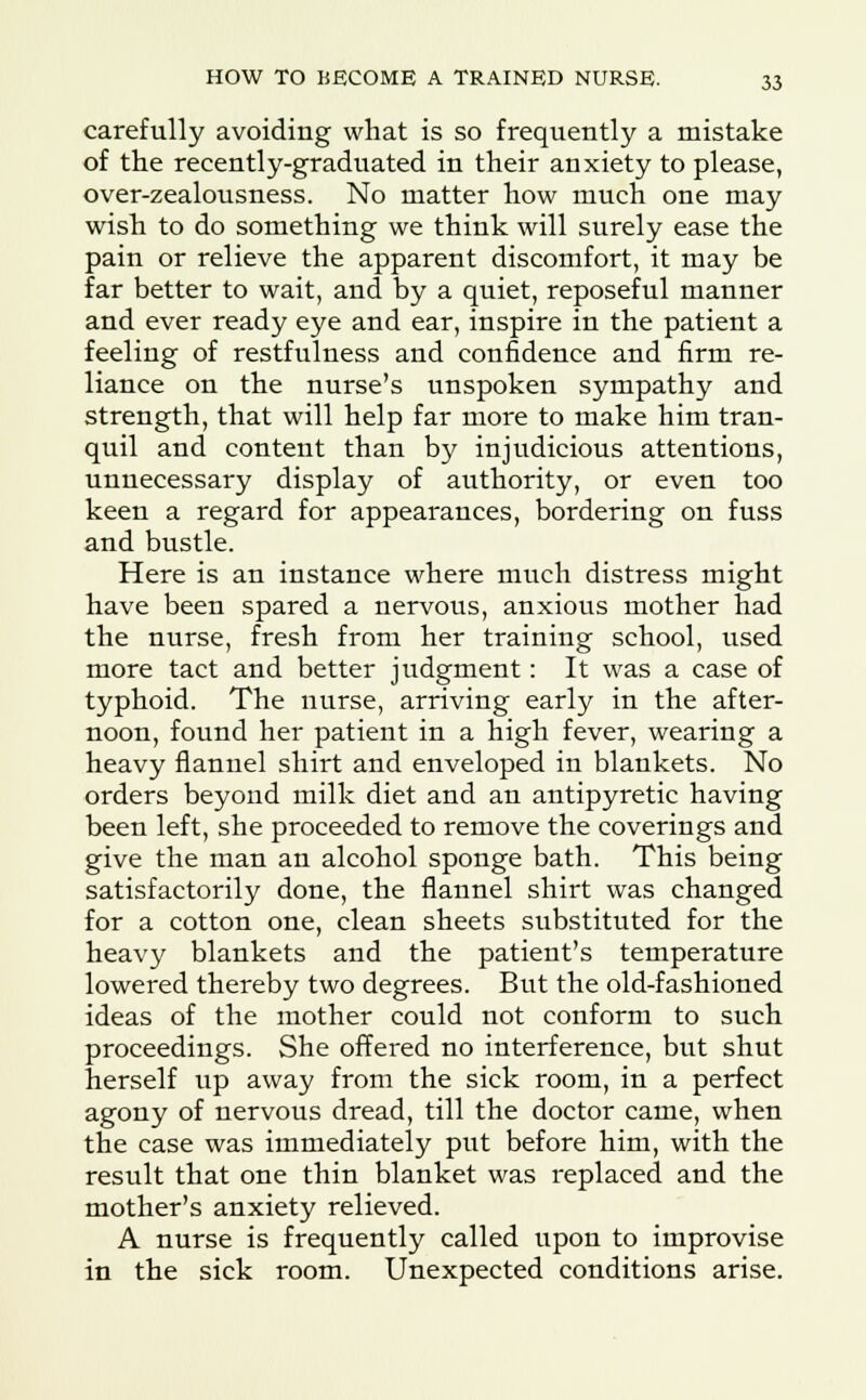 carefully avoiding what is so frequently a mistake of the recently-graduated in their anxiety to please, over-zealousness. No matter how much one may wish to do something we think will surely ease the pain or relieve the apparent discomfort, it may be far better to wait, and by a quiet, reposeful manner and ever ready eye and ear, inspire in the patient a feeling of restfulness and confidence and firm re- liance on the nurse's unspoken sympathy and strength, that will help far more to make him tran- quil and content than by injudicious attentions, unnecessary display of authority, or even too keen a regard for appearances, bordering on fuss and bustle. Here is an instance where much distress might have been spared a nervous, anxious mother had the nurse, fresh from her training school, used more tact and better judgment: It was a case of typhoid. The nurse, arriving early in the after- noon, found her patient in a high fever, wearing a heavy flannel shirt and enveloped in blankets. No orders beyond milk diet and an antipyretic having been left, she proceeded to remove the coverings and give the man an alcohol sponge bath. This being satisfactorily done, the flannel shirt was changed for a cotton one, clean sheets substituted for the heavy blankets and the patient's temperature lowered thereby two degrees. But the old-fashioned ideas of the mother could not conform to such proceedings. She offered no interference, but shut herself up away from the sick room, in a perfect agony of nervous dread, till the doctor came, when the case was immediately put before him, with the result that one thin blanket was replaced and the mother's anxiety relieved. A nurse is frequently called upon to improvise in the sick room. Unexpected conditions arise.