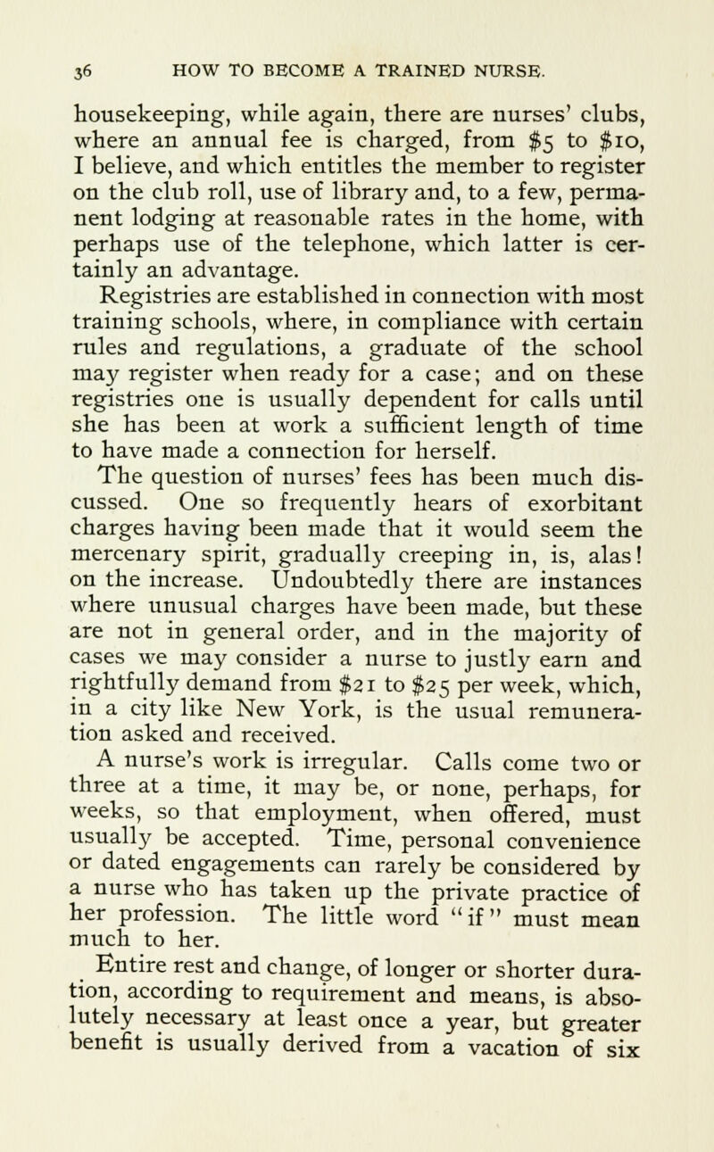 housekeeping, while again, there are nurses' clubs, where an annual fee is charged, from $5 to $10, I believe, and which entitles the member to register on the club roll, use of library and, to a few, perma- nent lodging at reasonable rates in the home, with perhaps use of the telephone, which latter is cer- tainly an advantage. Registries are established in connection with most training schools, where, in compliance with certain rules and regulations, a graduate of the school may register when ready for a case; and on these registries one is usually dependent for calls until she has been at work a sufficient length of time to have made a connection for herself. The question of nurses' fees has been much dis- cussed. One so frequently hears of exorbitant charges having been made that it would seem the mercenary spirit, gradually creeping in, is, alas! on the increase. Undoubtedly there are instances where unusual charges have been made, but these are not in general order, and in the majority of cases we may consider a nurse to justly earn and rightfully demand from $21 to $25 per week, which, in a city like New York, is the usual remunera- tion asked and received. A nurse's work is irregular. Calls come two or three at a time, it may be, or none, perhaps, for weeks, so that employment, when offered, must usually be accepted. Time, personal convenience or dated engagements can rarely be considered by a nurse who has taken up the private practice of her profession. The little word if must mean much to her. Entire rest and change, of longer or shorter dura- tion, according to requirement and means, is abso- lutely necessary at least once a year, but greater benefit is usually derived from a vacation of six
