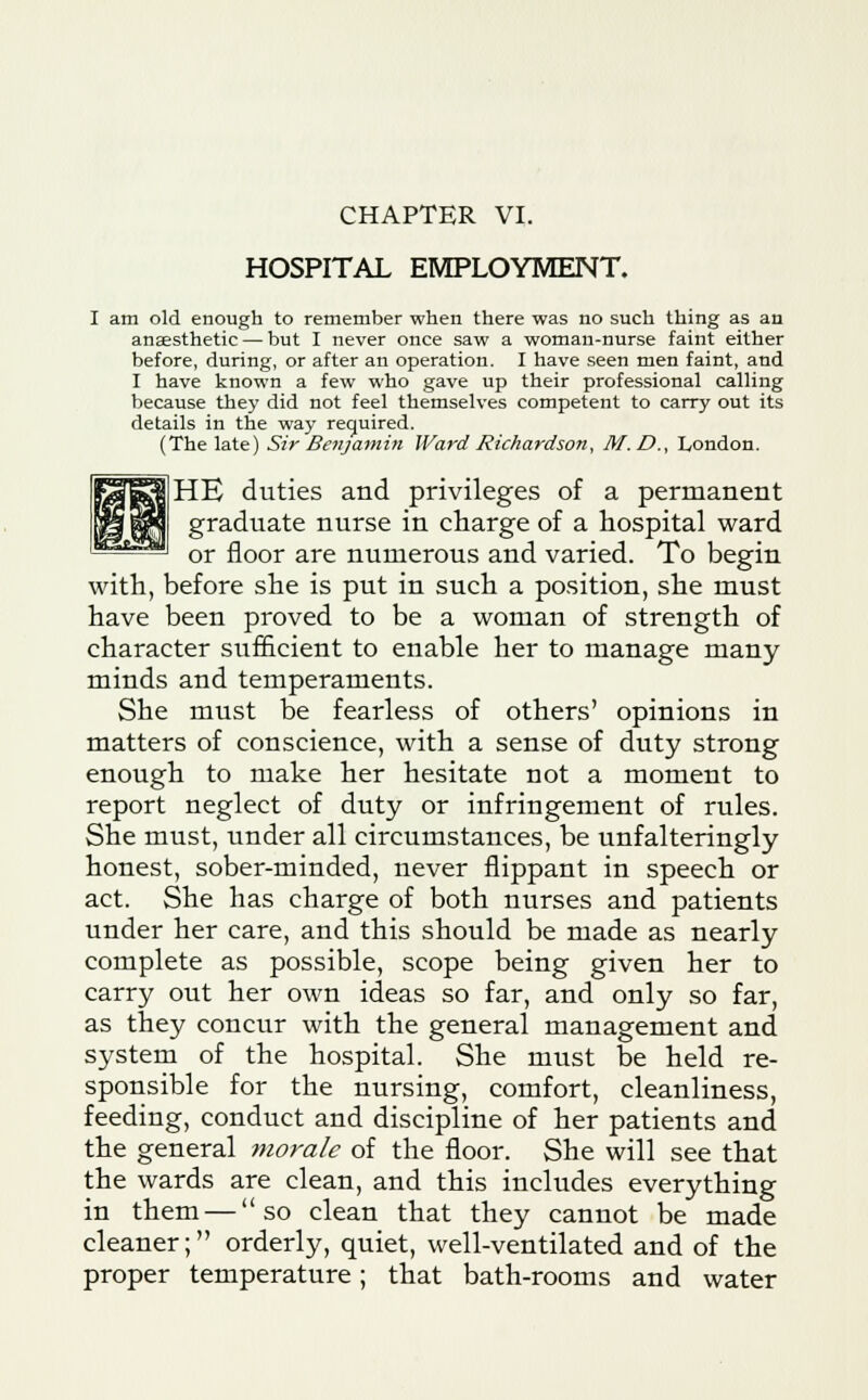CHAPTER VI. HOSPITAL EMPLOYMENT. I am old enough to remember when there was no such thing as an anaesthetic — but I never once saw a woman-nurse faint either before, during, or after an operation. I have seen men faint, and I have known a few who gave up their professional calling because the}' did not feel themselves competent to carry out its details in the way required. (The late) Sir Benjamin Ward Richardson, M.D., London. HE duties and privileges of a permanent graduate nurse in charge of a hospital ward or floor are numerous and varied. To begin with, before she is put in such a position, she must have been proved to be a woman of strength of character sufficient to enable her to manage many minds and temperaments. She must be fearless of others' opinions in matters of conscience, with a sense of duty strong enough to make her hesitate not a moment to report neglect of duty or infringement of rules. She must, under all circumstances, be unfalteringly honest, sober-minded, never flippant in speech or act. She has charge of both nurses and patients under her care, and this should be made as nearly complete as possible, scope being given her to carry out her own ideas so far, and only so far, as they concur with the general management and system of the hospital. She must be held re- sponsible for the nursing, comfort, cleanliness, feeding, conduct and discipline of her patients and the general morale of the floor. She will see that the wards are clean, and this includes everything in them — so clean that they cannot be made cleaner; orderly, quiet, well-ventilated and of the proper temperature; that bath-rooms and water
