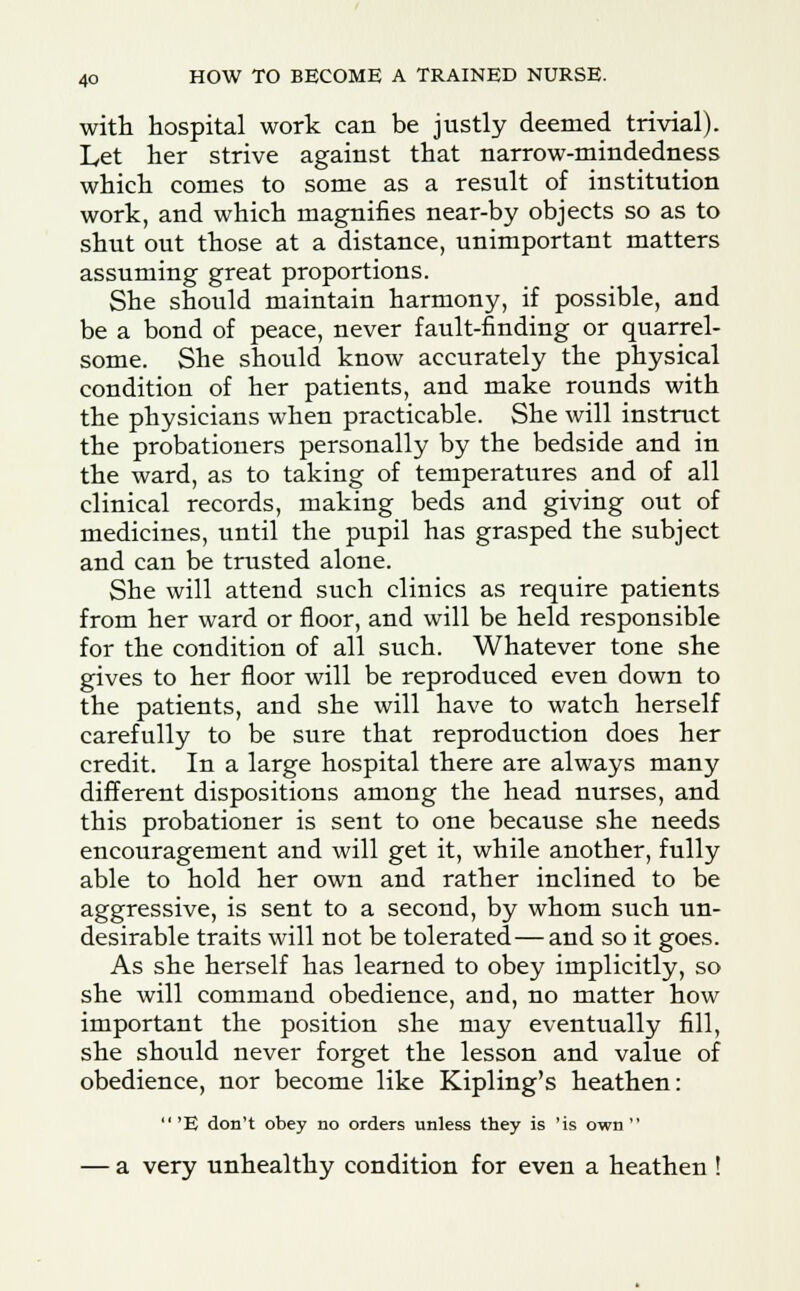 with hospital work can be justly deemed trivial). Let her strive against that narrow-mindedness which comes to some as a result of institution work, and which magnifies near-by objects so as to shut out those at a distance, unimportant matters assuming great proportions. She should maintain harmony, if possible, and be a bond of peace, never fault-finding or quarrel- some. She should know accurately the physical condition of her patients, and make rounds with the physicians when practicable. She will instruct the probationers personally by the bedside and in the ward, as to taking of temperatures and of all clinical records, making beds and giving out of medicines, until the pupil has grasped the subject and can be trusted alone. She will attend such clinics as require patients from her ward or floor, and will be held responsible for the condition of all such. Whatever tone she gives to her floor will be reproduced even down to the patients, and she will have to watch herself carefully to be sure that reproduction does her credit. In a large hospital there are always many different dispositions among the head nurses, and this probationer is sent to one because she needs encouragement and will get it, while another, fully able to hold her own and rather inclined to be aggressive, is sent to a second, by whom such un- desirable traits will not be tolerated— and so it goes. As she herself has learned to obey implicitly, so she will command obedience, and, no matter how important the position she may eventually fill, she should never forget the lesson and value of obedience, nor become like Kipling's heathen: 'E don't obey no orders unless they is 'is own — a very unhealthy condition for even a heathen !