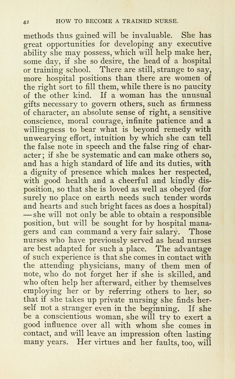 methods thus gained will be invaluable. She has great opportunities for developing any executive ability she may possess, which will help make her, some day, if she so desire, the head of a hospital or training school. There are still, strange to say, more hospital positions than there are women of the right sort to fill them, while there is no paucity of the other kind. If a woman has the unusual gifts necessary to govern others, such as firmness of character, an absolute sense of right, a sensitive conscience, moral courage, infinite patience and a willingness to bear what is beyond remedy with unwearying effort, intuition by which she can tell the false note in speech and the false ring of char- acter ; if she be systematic and can make others so, and has a high standard of life and its duties, with a dignity of presence which makes her respected, with good health and a cheerful and kindly dis- position, so that she is loved as well as obeyed (for surely no place on earth needs such tender words and hearts and such bright faces as does a hospital) — she will not only be able to obtain a responsible position, but will be sought for by hospital mana- gers and can command a very fair salary. Those nurses who have previously served as head nurses are best adapted for such a place. The advantage of such experience is that she comes in contact with the attending physicians, many of them men of note, who do not forget her if she is skilled, and who often help her afterward, either by themselves employing her or by referring others to her, so that if she takes up private nursing she finds her- self not a stranger even in the beginning. If she be a conscientious woman, she will try to exert a good influence over all with whom she comes in contact, and will leave an impression often lasting many years. Her virtues and her faults, too, will