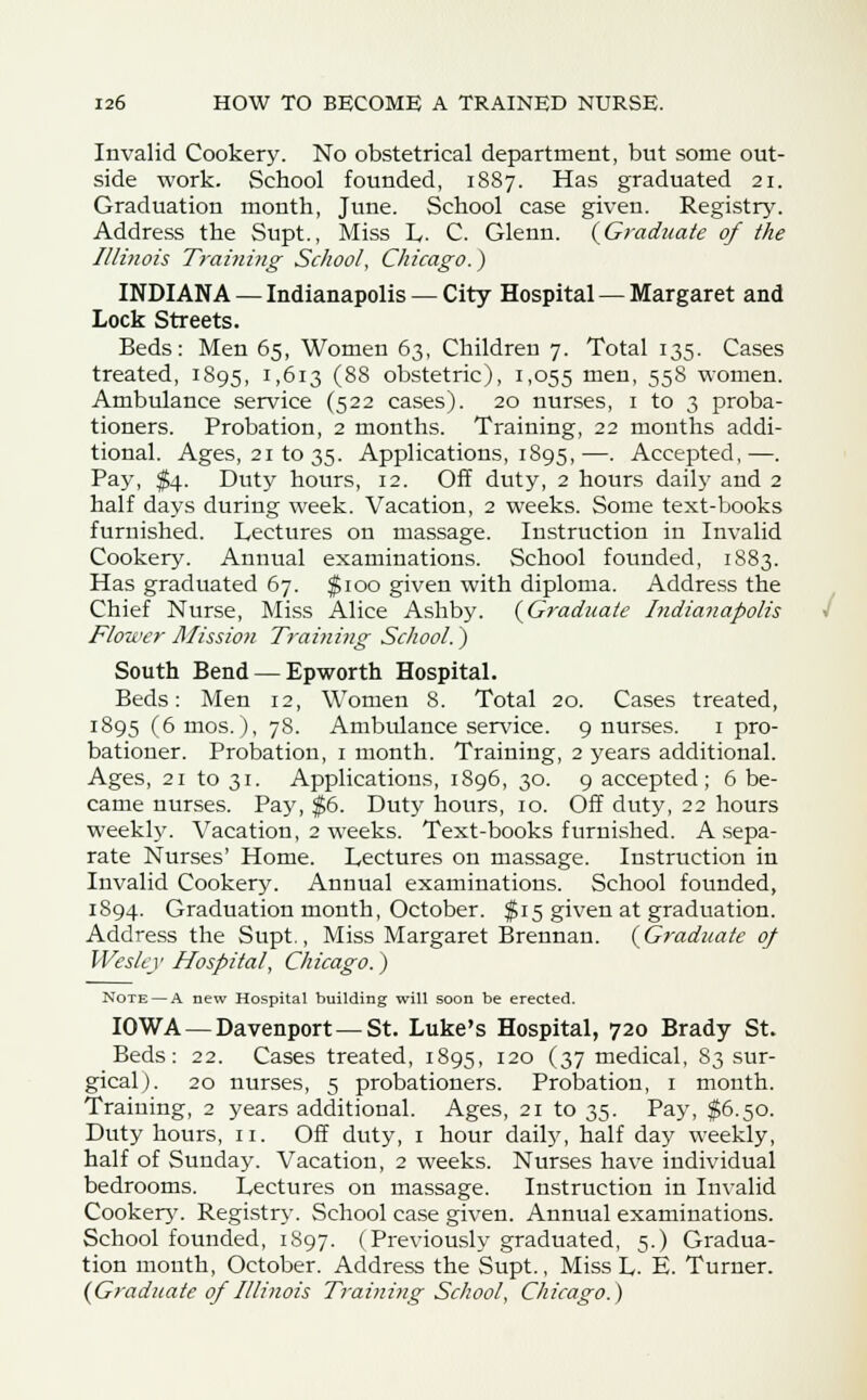 Invalid Cookery. No obstetrical department, but some out- side work. School founded, 1887. Has graduated 21. Graduation month, June. School case given. Registry. Address the Supt., Miss L. C. Glenn. (Graduate of the Illinois Training School, Chicago.) INDIANA — Indianapolis — City Hospital — Margaret and Lock Streets. Beds: Men 65, Women 63, Children 7. Total 135. Cases treated, 1895, 1,613 (88 obstetric), 1,055 men, 558 women. Ambulance service (522 cases). 20 nurses, 1 to 3 proba- tioners. Probation, 2 months. Training, 22 mouths addi- tional. Ages, 21 to 35. Applications, 1895,—. Accepted,—. Pay, $4. Duty hours, 12. Off duty, 2 hours daily and 2 half days during week. Vacation, 2 weeks. Some text-books furnished. Lectures on massage. Instruction in Invalid Cookery. Annual examinations. School founded, 1883. Has graduated 67. $100 given with diploma. Address the Chief Nurse, Miss Alice Ashby. (Graduate Indianapolis Flower Mission Training School.) South Bend — Epworth Hospital. Beds: Men 12, Women 8. Total 20. Cases treated, J895 (6mos.), 78. Ambulance service. 9 nurses. 1 pro- bationer. Probation, 1 month. Training, 2 years additional. Ages, 21 to 31. Applications, 1896, 30. 9 accepted; 6 be- came nurses. Pay, $6. Duty hours, 10. Off duty, 22 hours weekly. Vacation, 2 weeks. Text-books furnished. A sepa- rate Nurses' Home. Lectures on massage. Instruction in Invalid Cookery. Annual examinations. School founded, 1894. Graduation month, October. $15 given at graduation. Address the Supt., Miss Margaret Brennan. (Graduate of Wesley Hospital, Chicago.) Note — A new Hospital building will soon be erected. IOWA — Davenport — St. Luke's Hospital, 720 Brady St. Beds: 22. Cases treated, 1895, 120 (37 medical, 83 sur- gical). 20 nurses, 5 probationers. Probation, 1 month. Training, 2 years additional. Ages, 21 to 35. Pay, $6.50. Duty hours, 11. Off duty, 1 hour daily, half day weekly, half of Sunday. Vacation, 2 weeks. Nurses have individual bedrooms. Lectures on massage. Instruction in Invalid Cookery. Registry. School case given. Annual examinations. School founded, 1897. (Previously graduated, 5.) Gradua- tion month, October. Address the Supt., Miss L. E. Turner. (Graduate of Illinois Training School, Chicago.)
