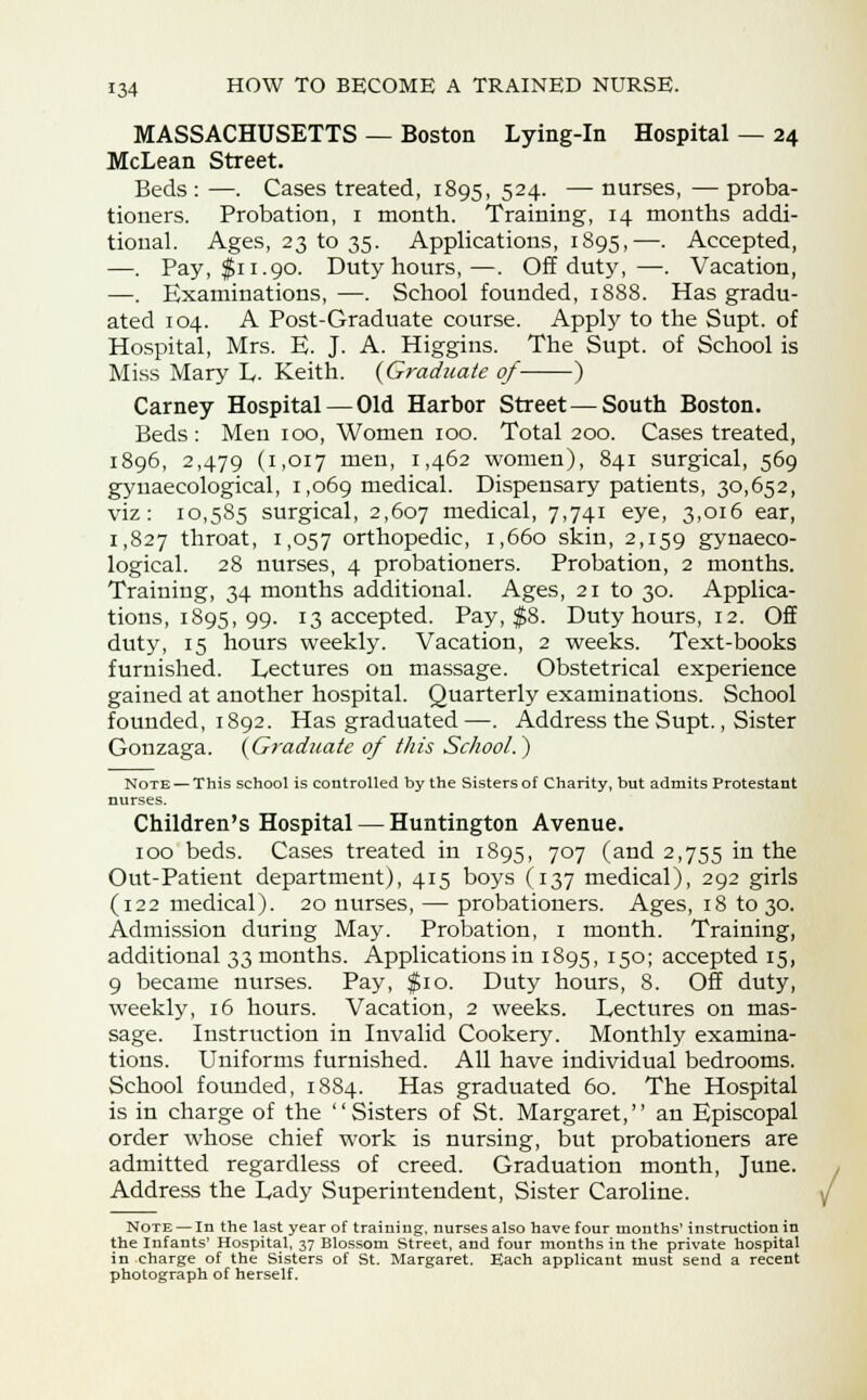 MASSACHUSETTS — Boston Lying-in Hospital — 24 McLean Street. Beds : —. Cases treated, 1895, 524. — nurses, — proba- tioners. Probation, 1 month. Training, 14 months addi- tional. Ages, 23 to 35. Applications, 1895,—. Accepted, —. Pay, $11.90. Duty hours,—. Off duty,—. Vacation, —. Examinations,—. School founded, 1888. Has gradu- ated 104. A Post-Graduate course. Apply to the Supt. of Hospital, Mrs. E. J. A. Higgins. The Supt. of School is Miss Mary L- Keith. {Graduate of ) Carney Hospital—Old Harbor Street — South Boston. Beds: Men 100, Women 100. Total 200. Cases treated, 1896, 2,479 (1,017 men, 1,462 women), 841 surgical, 569 gynaecological, 1,069 medical. Dispensary patients, 30,652, viz: 10,585 surgical, 2,607 medical, 7,741 eye, 3,016 ear, 1,827 throat, 1,057 orthopedic, 1,660 skin, 2,159 gynaeco- logical. 28 nurses, 4 probationers. Probation, 2 months. Training, 34 months additional. Ages, 21 to 30. Applica- tions, 1895, 99. 13 accepted. Pay, $8. Duty hours, 12. Off duty, 15 hours weekly. Vacation, 2 weeks. Text-books furnished. Lectures on massage. Obstetrical experience gained at another hospital. Quarterly examinations. School founded, 1892. Has graduated —. Address the Supt., Sister Gonzaga. {Graduate of this School.) Note — This school is controlled by the Sisters of Charity, but admits Protestant nurses. Children's Hospital — Huntington Avenue. 100 beds. Cases treated in 1895, 707 (and 2,755 in the Out-Patient department), 415 boys (137 medical), 292 girls (122 medical). 20 nurses, — probationers. Ages, 18 to 30. Admission during May. Probation, 1 month. Training, additional 33 months. Applications in 1895, 150; accepted 15, 9 became nurses. Pay, $10. Duty hours, 8. Off duty, weekly, 16 hours. Vacation, 2 weeks. Lectures on mas- sage. Instruction in Invalid Cookery. Monthly examina- tions. Uniforms furnished. All have individual bedrooms. School founded, 1884. Has graduated 60. The Hospital is in charge of the Sisters of St. Margaret, an Episcopal order whose chief work is nursing, but probationers are admitted regardless of creed. Graduation month, June. Address the Lady Superintendent, Sister Caroline. Note — In the last year of training, nurses also have four months' instruction in the Infants' Hospital, 37 Blossom Street, and four months in the private hospital in charge of the Sisters of St. Margaret. Each applicant must send a recent photograph of herself.