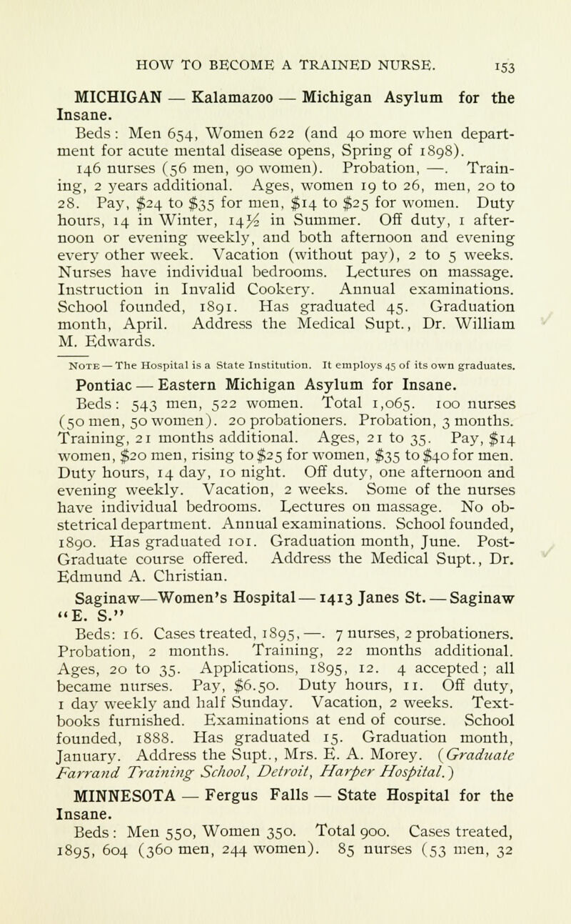MICHIGAN — Kalamazoo — Michigan Asylum for the Insane. Beds : Men 654, Women 622 (and 40 more when depart- ment for acute mental disease opens, Spring of 1898). 146 nurses (56 men, 90 women). Probation, —. Train- ing, 2 years additional. Ages, women 19 to 26, men, 20 to 28. Pay, $24 to $35 for men, $14 to $25 for women. Duty hours, 14 in Winter, 14^ in Summer. Off duty, 1 after- noon or evening weekly, and both afternoon and evening every other week. Vacation (without pay), 2 to 5 weeks. Nurses have individual bedrooms. Lectures on massage. Instruction in Invalid Cookery. Annual examinations. School founded, 1891. Has graduated 45. Graduation month, April. Address the Medical Supt., Dr. William M. Edwards. Note — The Hospital is a State Institution. It employs 45 of its own graduates. Pontiac — Eastern Michigan Asylum for Insane. Beds: 543 men, 522 women. Total 1,065. IO° nurses (50 men, 50 women). 20 probationers. Probation, 3 months. Training, 21 months additional. Ages, 21 to 35. Pay, $14 women, $20 men, rising to $25 for women, $35 to $40 for men. Duty hours, 14 day, 10 night. Off duty, one afternoon and evening weekly. Vacation, 2 weeks. Some of the nurses have individual bedrooms. Lectures on massage. No ob- stetrical department. Annual examinations. School founded, 1890. Has graduated 101. Graduation month, June. Post- Graduate course offered. Address the Medical Supt., Dr. Edmund A. Christian. Saginaw—Women's Hospital—1413 Janes St—Saginaw E. S. Beds: 16. Cases treated, 1895,—. 7 nurses, 2 probationers. Probation, 2 months. Training, 22 months additional. Ages, 20 to 35. Applications, 1895, 12. 4 accepted; all became nurses. Pay, $6.50. Duty hours, 11. Off duty, 1 day weekly and half Sunday. Vacation, 2 weeks. Text- books furnished. Examinations at end of course. School founded, 1888. Has graduated 15. Graduation month, January. Address the Supt., Mrs. E. A. Morey. {Graduate Farrand Training School, Detroit, Harper Hospital.') MINNESOTA — Fergus Falls — State Hospital for the Insane. Beds : Men 550, Women 350. Total 900. Cases treated, 1895, 604 (360 men, 244 women). 85 nurses (53 men, 32