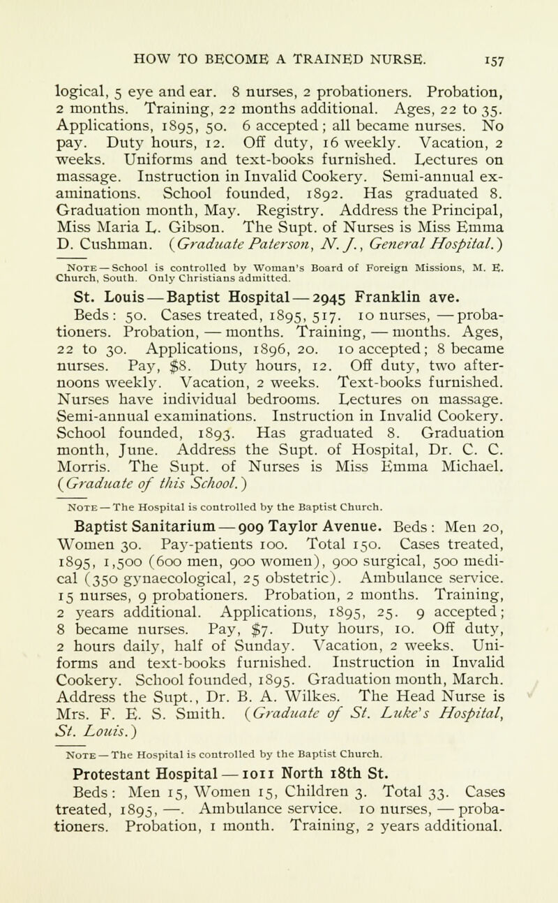 logical, 5 eye and ear. 8 nurses, 2 probationers. Probation, 2 months. Training, 22 months additional. Ages, 22 to 35. Applications, 1895,50. 6 accepted; all became nurses. No pay. Duty hours, 12. Off duty, 16 weekly. Vacation, 2 weeks. Uniforms and text-books furnished. Lectures on massage. Instruction in Invalid Cookery. Semi-annual ex- aminations. School founded, 1892. Has graduated 8. Graduation month, May. Registry. Address the Principal, Miss Maria L. Gibson. The Supt. of Nurses is Miss Emma D. Cushman. {Graduate Pater son, N.f., General Hospital.) Note — School is controlled by Woman's Board of Foreign Missions, M. E. Church, South. Only Christians admitted. St. Louis — Baptist Hospital — 2945 Franklin ave. Beds: 50. Cases treated, 1895, 517. 10 nurses,—proba- tioners. Probation,—months. Training,—months. Ages, 22 to 30. Applications, 1S96, 20. 10 accepted; 8 became nurses. Pay, $8. Duty hours, 12. Off duty, two after- noons weekly. Vacation, 2 weeks. Text-books furnished. Nurses have individual bedrooms. Lectures on massage. Semi-annual examinations. Instruction in Invalid Cookery. School founded, 1893. Has graduated 8. Graduation month, June. Address the Supt. of Hospital, Dr. C. C. Morris. The Supt. of Nurses is Miss Emma Michael. {Graduate of this School.) Note — The Hospital is controlled by the Baptist Church. Baptist Sanitarium — 909 Taylor Avenue. Beds: Men 20, Women 30. Pa)r-patients 100. Total 150. Cases treated, 1895, 1,500 (600 men, 900 women), 900 surgical, 500 medi- cal (350 gynaecological, 25 obstetric). Ambulance service. 15 nurses, 9 probationers. Probation, 2 months. Training, 2 years additional. Applications, 1895, 25. 9 accepted; 8 became nurses. Pay, $7. Duty hours, 10. Off duty, 2 hours daily, half of Sunday. Vacation, 2 weeks. Uni- forms and text-books furnished. Instruction in Invalid Cookery. School founded, 1895. Graduation month, March. Address the Supt., Dr. B. A. Wilkes. The Head Nurse is Mrs. F. E. S. Smith. (Graduate of St. Luke's Hospital, St. Louis.) Note —The Hospital is controlled by the Baptist Church. Protestant Hospital — ion North 18th St. Beds: Men 15, Women 15, Children 3. Total 33. Cases treated, 1895,—. Ambulance service. 10 nurses,—proba- tioners. Probation, 1 month. Training, 2 years additional.