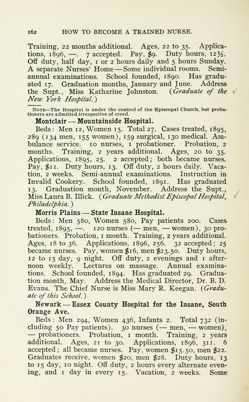 Training, 22 months additional. Ages, 22 to 35. Applica- tions, 1896, —. 7 accepted. Pay, $9. Duty hours, i2j£. Off duty, half day, 1 or 2 hours daily and 5 hours Sunday. A separate Nurses' Home — Some individual rooms. Semi- annual examinations. School founded, 1890. Has gradu- ated 17. Graduation months, January and June. Address the Supt., Miss Katharine Johnston. {Graduate of the New York Hospital.) Note—The Hospital is under the control of the Episcopal Church, but proba- tioners are admitted irrespective of creed. Montclair — Mountainside Hospital. Beds: Men 12, Women 15. Total 27. Cases treated, 1895, 289 (134 men, 155 women), 159 surgical, 130 medical. Am- bulance service. 10 nurses, 1 probationer. Probation, 2 months. Training, 2 years additional. Ages, 20 to 35. Applications, 1895, 25. 2 accepted; both became nurses. Pay, $11. Duty hours, 13. Off duty, 2 hours daily. Vaca- tion, 2 weeks. Semi-annual examinations. Instruction in Invalid Cookery. School founded, 1891. Has graduated 13. Graduation month, November. Address the Supt., Miss Laura B. Illick. ( Graduate Methodist EpiscopalHospital', Philadelphia.) Morris Plains — State Insane Hospital. Beds: Men 580, Women 580, Pay patients 200. Cases treated, 1895, —. 120 nurses (— men, —women), 30 pro- bationers. Probation, 1 month. Training, 2 years additional. Ages, 18 to 36. Applications, 1896, 256. 32 accepted; 25 became nurses. Pay, women $16, men $23.50. Duty hours, 12 to 15 day, 9 night. Off duty, 2 evenings and 1 after- noon weekly. Lectures on massage. Annual examina- tions. School founded, 1894. Has graduated 29. Gradua- tion month, May. Address the Medical Director, Dr. B. D. Evans. The Chief Nurse is Miss Mary R. Keegan. {Gradu- ate of this School.) Newark — Essez County Hospital for the Insane, South Orange Ave. Beds: Men 294, Women 436, Infants 2. Total 732 (in- cluding 50 Pay patients). 30 nurses (— men, — women), — probationers. Probation, 1 month. Training, 2 years additional. Ages, 21 to 30. Applications, 1896, 311. 6 accepted ; all became nurses. Pay, women $15.50, men $22. Graduates receive, women $20, men $28. Duty hours, 13 to 15 day, 10 night. Off duty, 2 hours every alternate even- ing, and 1 day in every 15. Vacation, 2 weeks. Some