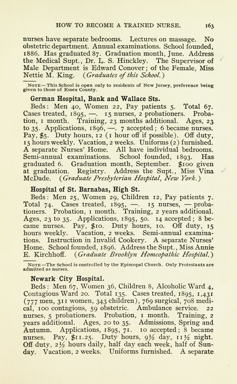 nurses have separate bedrooms. Lectures on massage. No obstetric department. Annual examinations. School founded, 1886. Has graduated 87. Graduation month, June. Address the Medical Supt., Dr. L. S. Hinckley. The Supervisor of Male Department is Edward Conover; of the Female, Miss Nettie M. King. {Graduates of this School.) Note — This School is open only to residents of New Jersey, preference being given to those of Essex County. German Hospital, Bank and Wallace Sts. Beds: Men 40, Women 22, Pay patients 5. Total 67. Cases treated, 1895, —• J5 nurses, 2 probationers. Proba- tion, 1 month. Training, 23 months additional. Ages, 23 to 35. Applications, 1896,—. 7 accepted ; 6 became nurses. Pay. $5- Duty hours, 12(1 hour off if possible). Off duty, 15 hours weekly. Vacation, 2 weeks. Uniforms (2) furnished. A separate Nurses' Home. All have individual bedrooms. Semi-annual examinations. School founded, 1893. Has graduated 6. Graduation month, September. $100 given at graduation. Registry. Address the Supt., Miss Vina McDade. {Graduate Presbyterian Hospital, New York.) Hospital of St. Barnabas, High St. Beds: Men 25, Women 29, Children 12, Pay patients 7. Total 74. Cases treated, 1895, —. 15 nurses, — proba- tioners. Probation, 1 month. Training, 2 years additional. Ages, 23 to 35. Applications, 1895, 50. 14 accepted; 8 be- came nurses. Pay, $10. Duty hours, 10. Off duty, 15 hours weekly. Vacation, 2 weeks. Semi-annual examina- tions. Instruction in Invalid Cookery. A separate Nurses' Home. School founded, 1896. Address the Supt., Miss Annie E. Kirchhoff. {Graduate Brooklyn Homeopathic Hospital.) Note—The School is controlled by the Episcopal Church. Only Protestants are admitted as nurses. Newark City Hospital. Beds : Men 67, Women 36, Children 8, Alcoholic Ward 4, Contagious Ward 20. Total 135. Cases treated, 1895, 1,431 (777 men, 311 women, 343 children), 769 surgical, 708 medi- cal, 100 contagious, 59 obstetric. Ambulance service. 22 nurses, 5 probationers. Probation, 1 month. Training, 2 years additional. Ages, 20 to 35. Admissions, Spring and Autumn. Applications, 1895, 71- IO accepted; 8 became nurses. Pay, $11.25. Duty hours, 9^ day, n}4 night. Off duty, 2j4 hours daily, half day each week, half of Sun- day. Vacation, 2 weeks. Uniforms furnished. A separate