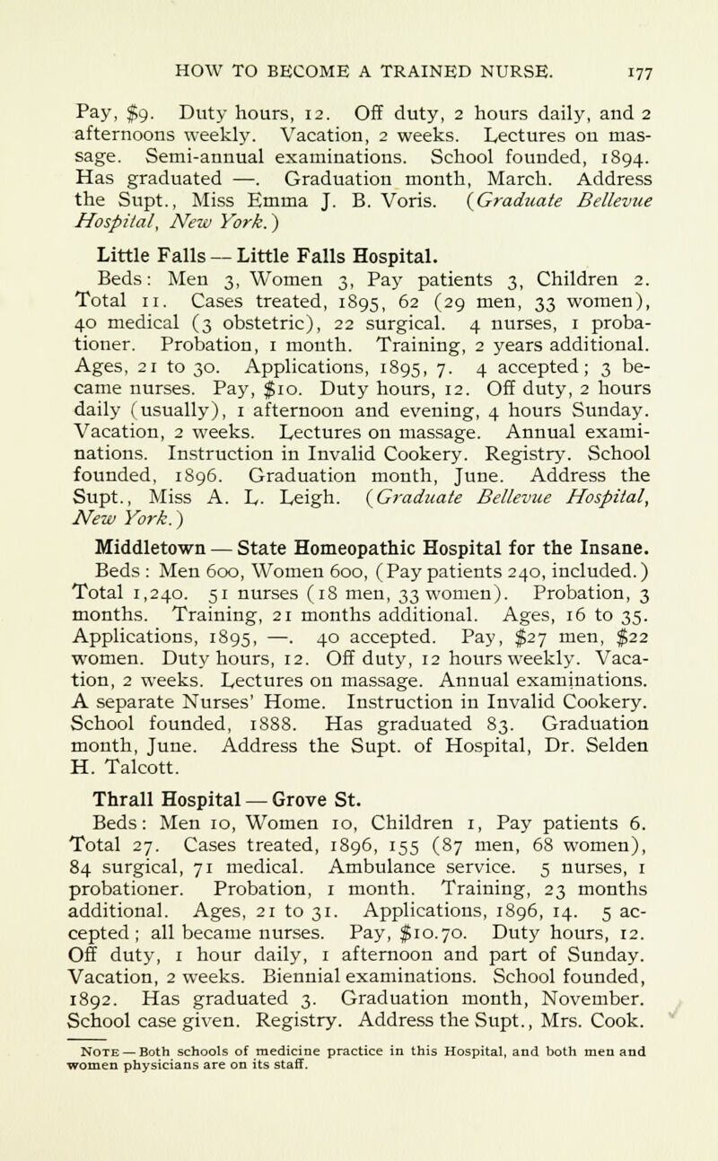 Pay, $9. Duty hours, 12. Off duty, 2 hours daily, and 2 afternoons weekly. Vacation, 2 weeks. Lectures on mas- sage. Semi-annual examinations. School founded, 1894. Has graduated —. Graduation mouth, March. Address the Supt., Miss Emma J. B. Voris. {Graduate Bellevue Hospital, New York.') Little Falls — Little Falls Hospital. Beds: Men 3, Women 3, Pay patients 3, Children 2. Total 11. Cases treated, 1895, 62 (29 men, 33 women), 40 medical (3 obstetric), 22 surgical. 4 nurses, 1 proba- tioner. Probation, 1 month. Training, 2 years additional. Ages, 21 to 30. Applications, 1895, 7. 4 accepted; 3 be- came nurses. Pay, $10. Duty hours, 12. Off duty, 2 hours daily (usually), 1 afternoon and evening, 4 hours Sunday. Vacation, 2 weeks. Lectures on massage. Annual exami- nations. Instruction in Invalid Cookery. Registry. School founded, 1896. Graduation month, June. Address the Supt., Miss A. L- Leigh. {Graduate Bellevue Hospital, New York.) Middletown — State Homeopathic Hospital for the Insane. Beds : Men 600, Women 600, (Pay patients 240, included.) Total 1,240. 51 nurses (18 men, 33 women). Probation, 3 months. Training, 21 months additional. Ages, 16 to 35. Applications, 1895, —• 4° accepted. Pay, $27 men, $22 women. Duty hours, 12. Off duty, 12 hours weekly. Vaca- tion, 2 weeks. Lectures on massage. Annual examinations. A separate Nurses' Home. Instruction in Invalid Cookery. School founded, 1888. Has graduated 83. Graduation month, June. Address the Supt. of Hospital, Dr. Selden H. Talcott. Thrall Hospital — Grove St. Beds: Men 10, Women 10, Children 1, Pay patients 6. Total 27. Cases treated, 1896, 155 (87 men, 68 women), 84 surgical, 71 medical. Ambulance service. 5 nurses, 1 probationer. Probation, 1 month. Training, 23 months additional. Ages, 21 to 31. Applications, 1896, 14. 5 ac- cepted ; all became nurses. Pay, $10.70. Duty hours, 12. Off duty, 1 hour daily, 1 afternoon and part of Sunday. Vacation, 2 weeks. Biennial examinations. School founded, 1892. Has graduated 3. Graduation month, November. School case given. Registry. Address the Supt., Mrs. Cook. Note — Both schools of medicine practice in this Hospital, and both men and women physicians are on its staff.