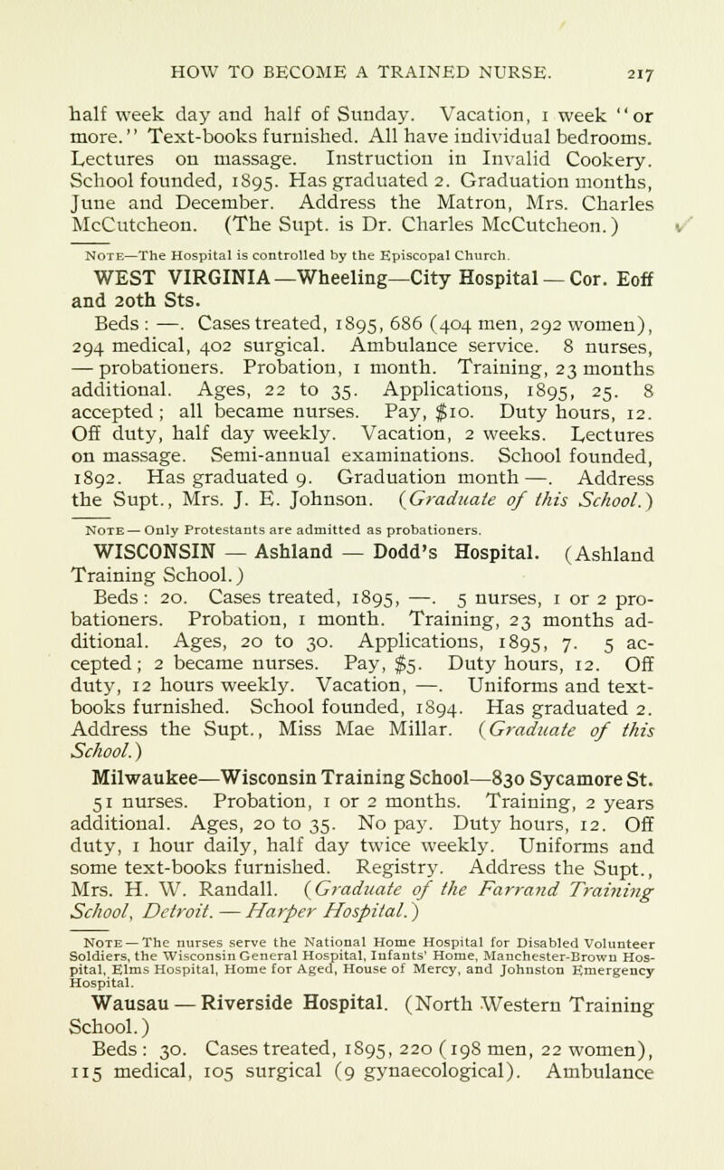 half week day and half of Sunday. Vacation, 1 week or more. Text-books furnished. All have individual bedrooms. Lectures on massage. Instruction in Invalid Cookery. School founded, 1895. Has graduated 2. Graduation months, June and December. Address the Matron, Mrs. Charles McCutcheon. (The Supt. is Dr. Charles McCutcheon.) Note—The Hospital is controlled by the Episcopal Church. WEST VIRGINIA—Wheeling—City Hospital —Cor. Eoff and 20th Sts. Beds : —. Cases treated, 1895, 686 (404 men, 292 women), 294 medical, 402 surgical. Ambulance service. 8 nurses, — probationers. Probation, 1 month. Training, 23 months additional. Ages, 22 to 35. Applications, 1895, 25- 8 accepted; all became nurses. Pay, $10. Duty hours, 12. Off duty, half day weekly. Vacation, 2 weeks. Lectures on massage. Semi-annual examinations. School founded, 1892. Has graduated 9. Graduation month—. Address the Supt., Mrs. J. E. Johnson. (Graduate of this School.) Note— Only Protestants are admitted as probationers. WISCONSIN — Ashland — Dodd's Hospital. (Ashland Training School.) Beds: 20. Cases treated, 1895, —. 5 nurses, 1 or 2 pro- bationers. Probation, 1 month. Training, 23 months ad- ditional. Ages, 20 to 30. Applications, 1895, 7. 5 ac- cepted; 2 became nurses. Pay, $5. Duty hours, 12. Off duty, 12 hours weekly. Vacation, —. Uniforms and text- books furnished. School founded, 1894. Has graduated 2. Address the Supt., Miss Mae Millar. (Graduate of this School.) Milwaukee—Wisconsin Training School—830 Sycamore St. 51 nurses. Probation, 1 or 2 months. Training, 2 years additional. Ages, 20 to 35. No pay. Duty hours, 12. Off duty, 1 hour daily, half day twice weekly. Uniforms and some text-books furnished. Registry. Address the Supt., Mrs. H. W. Randall. (Graduate of the Farrand Training School, Detroit. — Harper Hospital.) Note — The nurses serve the National Home Hospital for Disabled Volunteer Soldiers, the Wisconsin General Hospital, Infants' Home, Manchester-Browu Hos- pital, Elms Hospital, Home for Aged, House of Mercy, and Johnston Emergency Hospital. Wausau — Riverside Hospital. (North Western Training School.) Beds: 30. Cases treated, 1895, 220 (198 men, 22 women), 115 medical, 105 surgical (9 gynaecological). Ambulance