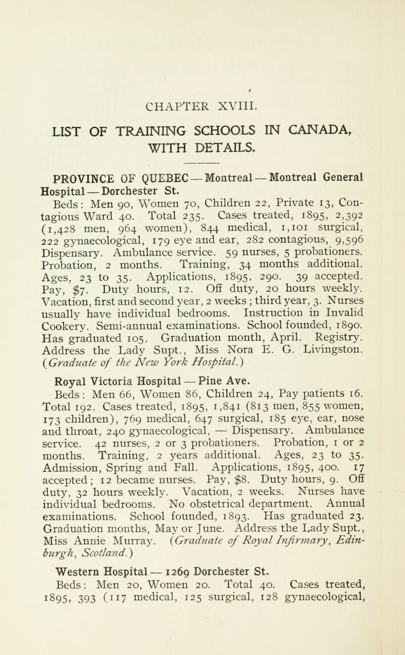 LIST OF TRAINING SCHOOLS IN CANADA, WITH DETAILS. PROVINCE OF QUEBEC — Montreal — Montreal General Hospital — Dorchester St. Beds: Men 90, Women 70, Children 22, Private 13, Con- tagions Ward 40. Total 235. Cases treated, 1895, 2,392 (1,428 men, 964 women), 844 medical, 1,101 surgical, 222 gynaecological, 179 eye and ear, 282 contagious, 9,596 Dispensary. Ambulance service. 59 nurses, 5 probationers. Probation, 2 months. Training, 34 months additional. Ages, 23 to 35. Applications, 1895, 290. 39 accepted. Pay, $7. Duty hours, 12. Off duty, 20 hours weekly. Vacation, first and second year, 2 weeks ; third year, 3. Nurses usually have individual bedrooms. Instruction in Invalid Cookery. Semi-annual examinations. School founded, 1890. Has graduated 105. Graduation month, April. Registry. Address the Lady Supt., Miss Nora E. G. Livingston. ( Graduate of the New York Hospital.) Royal Victoria Hospital — Pine Ave. Beds : Men 66, Women 86, Children 24, Pay patients 16. Total 192. Cases treated, 1895, 1,841 (813 men, 855 women, 173 children), 769 medical, 647 surgical, 185 eye, ear, nose and throat, 240 gynaecological, — Dispensary. Ambulance service. 42 nurses, 2 or 3 probationers. Probation, 1 or 2 months. Training, 2 years additional. Ages, 23 to 35. Admission, Spring and Fall. Applications, 1895, 400. 17 accepted; 12 became nurses. Pay, $8. Duty hours, 9. Off duty, 32 hours weekly. Vacation, 2 weeks. Nurses have individual bedrooms. No obstetrical department. Annual examinations. School founded, 1893. Has graduated 23. Graduation months, May or June. Address the Lady Supt., Miss Annie Murray. (Graduate of Royal Infirmary, Edi?i- burgh, Scotland.) Western Hospital— 1269 Dorchester St. Beds: Men 20, Women 20. Total 40. Cases treated, :895» 393 (IJ7 medical, 125 surgical, 128 gynaecological,
