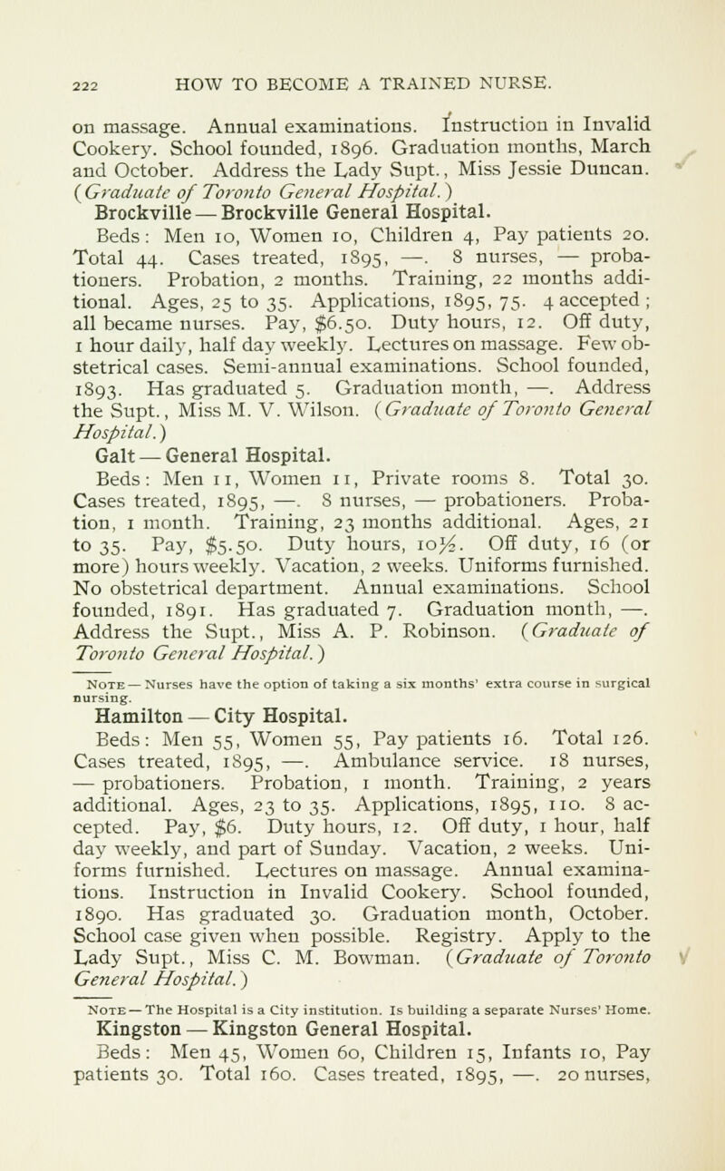 on massage. Annual examinations. Instruction in Invalid Cookery. School founded, 1896. Graduation months, March and October. Address the Lady Supt., Miss Jessie Duncan. ( Graduate of Toronto General Hospital.) Brockville — Brockville General Hospital. Beds: Men 10, Women 10, Children 4, Pay patients 20. Total 44. Cases treated, 1895, —■ 8 nurses, — proba- tioners. Probation, 2 months. Training, 22 months addi- tional. Ages, 25 to 35. Applications, 1895, 75. 4 accepted ; all became nurses. Pay, $6.50. Duty hours, 12. Off duty, 1 hour daily, half day weekly. Lectures on massage. Few ob- stetrical cases. Semi-annual examinations. School founded, 1893. Has graduated 5. Graduation month, —. Address the Supt., Miss M. V. Wilson. {Graduate of Toronto General Hospital.) Gait — General Hospital. Beds: Men 11, Women n, Private rooms 8. Total 30. Cases treated, 1895, —. 8 nurses, — probationers. Proba- tion, 1 month. Training, 23 months additional. Ages, 21 to 35. Pay, $5.50. Duty hours, \oY?. Off duty, 16 (or more) hours weekly. Vacation, 2 weeks. Uniforms furnished. No obstetrical department. Annual examinations. School founded, 1891. Has graduated 7. Graduation month, —. Address the Supt., Miss A. P. Robinson. (Graduate of Toronto General Hospital.) Note— Nurses have the option of taking a six months' extra course in surgical nursing. Hamilton — City Hospital. Beds: Men 55, Women 55, Pay patients 16. Total 126. Cases treated, 1895, —. Ambulance service. 18 nurses, — probationers. Probation, 1 month. Training, 2 years additional. Ages, 231035. Applications, 1895, ll°- 8 ac- cepted. Pay, $6. Duty hours, 12. Off duty, 1 hour, half day weekly, and part of Sunday. Vacation, 2 weeks. Uni- forms furnished. Lectures on massage. Annual examina- tions. Instruction in Invalid Cookery. School founded, 1890. Has graduated 30. Graduation month, October. School case given when possible. Registry. Apply to the Lady Supt., Miss C. M. Bowman. (Graduate of Toronto General Hospital.) Note — The Hospital is a City institution. Is building a separate Nurses' Home. Kingston — Kingston General Hospital. Beds: Men 45, Women 60, Children 15, Infants 10, Pay patients 30. Total 160. Cases treated, 1895,—. 20 nurses,
