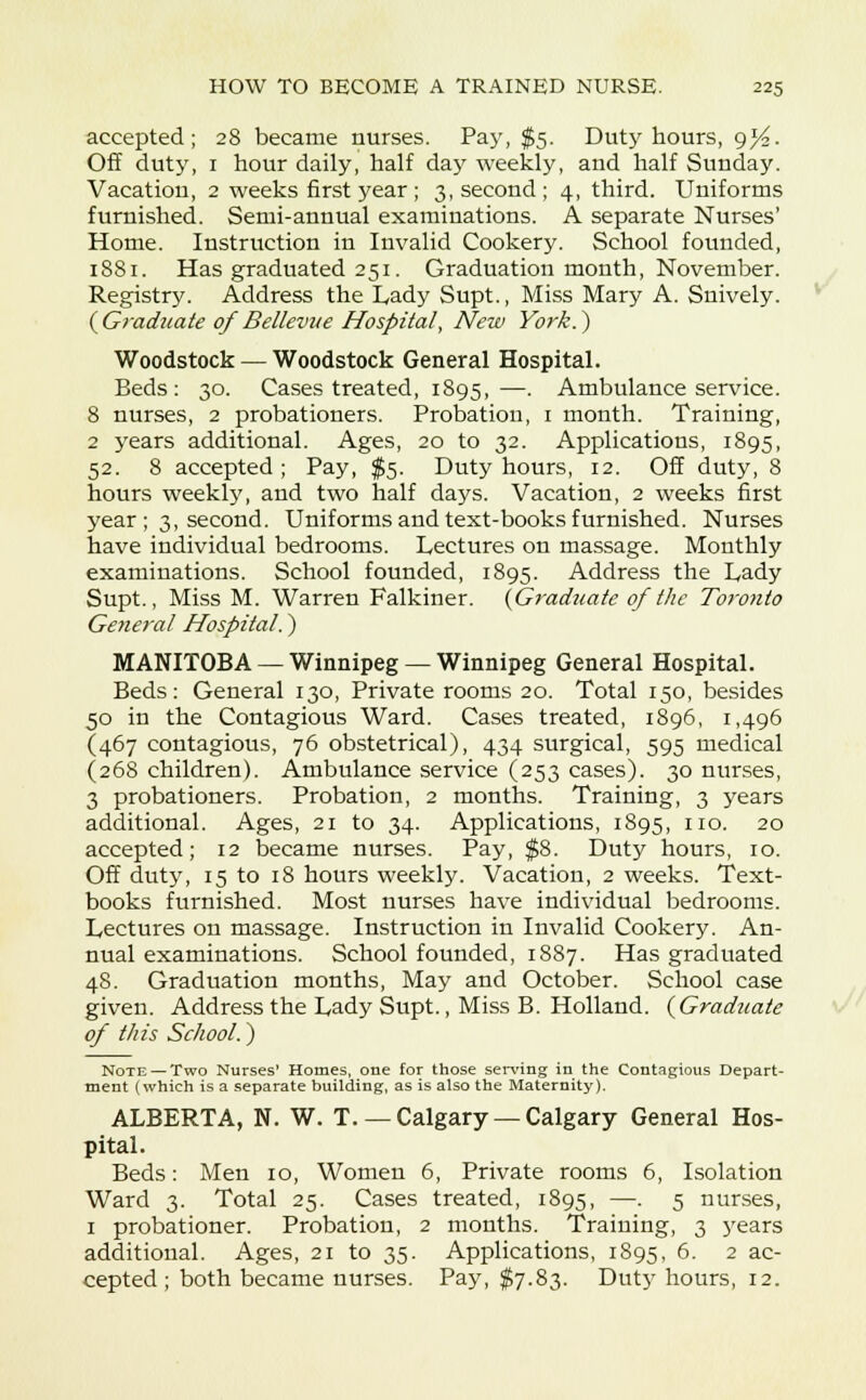 accepted; 28 became nurses. Pay, $5. Duty hours, gyi. Off duty, 1 hour daily, half day weekly, and half Sunday. Vacation, 2 weeks first year ; 3, second; 4, third. Uniforms furnished. Semi-annual examinations. A separate Nurses' Home. Instruction in Invalid Cookery. School founded, 1881. Has graduated 251. Graduation month, November. Registry. Address the Lady Supt., Miss Mary A. Snively. ( Graduate of Bellevue Hospital, New York.) Woodstock — Woodstock General Hospital. Beds: 30. Cases treated, 1895,—. Ambulance service. 8 nurses, 2 probationers. Probation, 1 month. Training, 2 years additional. Ages, 20 to 32. Applications, 1895, 52. 8 accepted; Pay, $5. Duty hours, 12. Off duty, 8 hours weekly, and two half days. Vacation, 2 weeks first year ; 3, second. Uniforms and text-books furnished. Nurses have individual bedrooms. Lectures on massage. Monthly examinations. School founded, 1895. Address the Lady Supt., Miss M. Warren Falkiner. {Graduate of the Toronto General Hospital.) MANITOBA — Winnipeg — Winnipeg General Hospital. Beds: General 130, Private rooms 20. Total 150, besides 50 in the Contagious Ward. Cases treated, 1896, 1,496 (467 contagious, 76 obstetrical), 434 surgical, 595 medical (268 children). Ambulance service (253 cases). 30 nurses, 3 probationers. Probation, 2 months. Training, 3 years additional. Ages, 21 to 34. Applications, 1895, no. 20 accepted; 12 became nurses. Pay, $8. Duty hours, 10. Off duty, 15 to 18 hours weekly. Vacation, 2 weeks. Text- books furnished. Most nurses have individual bedrooms. Lectures on massage. Instruction in Invalid Cookery. An- nual examinations. School founded, 1887. Has graduated 48. Graduation months, May and October. School case given. Address the Lady Supt., Miss B. Holland. {Graduate of this School.) Note — Two Nurses' Homes, one for those serving in the Contagious Depart- ment (which is a separate building, as is also the Maternity). ALBERTA, N. W. T. — Calgary — Calgary General Hos- pital. Beds: Men 10, Women 6, Private rooms 6, Isolation Ward 3. Total 25. Cases treated, 1895, —• 5 riurses, 1 probationer. Probation, 2 months. Training, 3 years additional. Ages, 21 to 35. Applications, 1895, 6- 2 ac- cepted ; both became nurses. Pay, $7.83. Dut}T hours, 12.