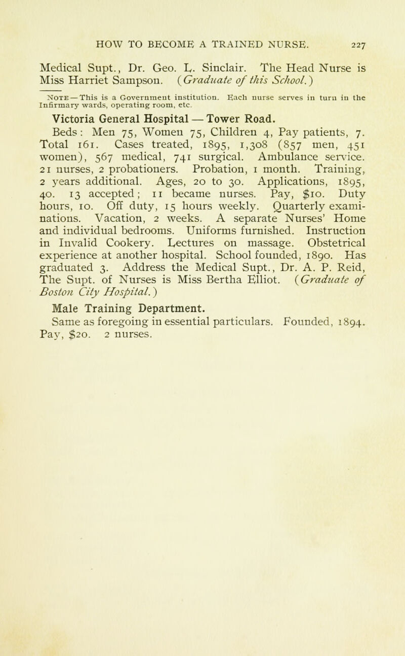 Medical Supt., Dr. Geo. L. Sinclair. The Head Nurse is Miss Harriet Sampson. {Graduate of this School.) Note — This is a Government institution. Each nurse serves in turn in the Infirmary wards, operating room, etc. Victoria General Hospital — Tower Road. Beds: Men 75, Women 75, Children 4, Pay patients, 7. Total 161. Cases treated, 1895, I.3°8 (857 men, 451 women), 567 medical, 741 surgical. Ambulance service. 21 nurses, 2 probationers. Probation, 1 month. Training, 2 years additional. Ages, 20 to 30. Applications, 1895, 40. 13 accepted; n became nurses. Pay, $10. Duty hours, 10. Off duty, 15 hours weekly. Quarterly exami- nations. Vacation, 2 weeks. A separate Nurses' Home and individual bedrooms. Uniforms furnished. Instruction in Invalid Cookery. L,ectures on massage. Obstetrical experience at another hospital. School founded, 1890. Has graduated 3. Address the Medical Supt., Dr. A. P. Reid, The Supt. of Nurses is Miss Bertha Elliot. {Graduate of Boston City Hospital.) Male Training Department. Same as foregoing in essential particulars. Founded, 1894. Pay, $20. 2 nurses.