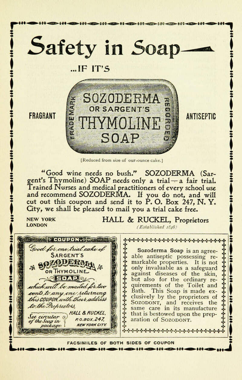 ...IF IT'S FRAGRANT OR SARGENT'S\>. ANTISEPTIC [Reduced from size of our-ounce cake.] Good wine needs no bush. SOZODERMA (Sar- gent's Thymoline) SOAP needs only a trial---a fair trial. Trained Nurses and medical practitioners of every school use and recommend SOZODERMA. If you do not, and will cut out this coupon and send it to P. O. Box 247, N. Y. Gty, we shall be pleased to mail you a trial cake free. NEW YORK LONDON HALL & RUCKEL, Proprietors (Established 1S4S < gjEEjaaafi Sargents Thymoline- , MALL & RUCKEL. RO.BOX.247. NCW rORK CITY p^*^'? t t T Sozoderma Soap is an agree- T 4. able antiseptic possessing re- % j markable properties. It is not j* T only invaluable as a safeguard T J against diseases of the skin, % T but also for the ordinary re- 4 £ quirements of the Toilet and T .{. Bath. This Soap is made ex- % j clusively by the proprietors of + J Sozodont, and receives the t .5. same care in its manufacture 4- + that is bestowed upon the prep- 4 i aration of Sozodont. T 5 * FACSIMILES OF BOTH SIDES OF COUPON 9