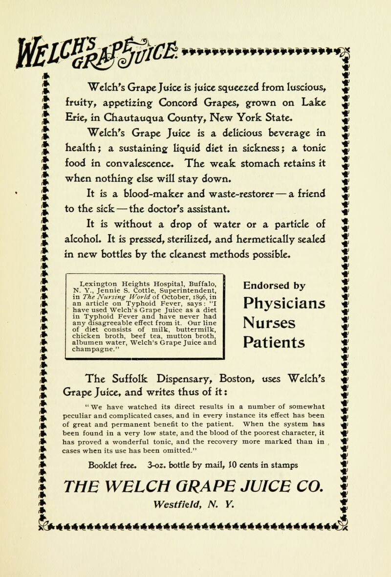 >lCB. ¥¥¥¥¥¥¥¥¥*¥¥¥¥¥¥¥¥¥¥-^ * t * Welch's Grape Juice is juice squeezed from luscious, * J fruity, appetizing Concord Grapes, grown on Lake ^ J Erie, in Chautauqua County, New York State. * J Welch's Grape Juice is a delicious beverage in ^ * health; a sustaining liquid diet in sickness; a tonic ^ J food in convalescence. The weak stomach retains it ^ J when nothing else will stay down. * J It is a blood-maker and waste-restorer — a friend 4 J to the sick — the doctor's assistant. 4 J It is without a drop of water or a particle of $ [J alcohol. It is pressed, sterilized, and hermetically sealed S J in new bottles by the cleanest methods possible. X * * * * * * * * * * Lexington Heights Hospital, Buffalo, N. Y., Jennie S. Cottle, Superintendent, in The Nursing World of October, 1896, in an article on Typhoid Fever, says: I have used Welch's Grape Juice as a diet in Typhoid Fever and have never had any disagreeable effect from it. Our line of diet consists of milk, buttermilk, chicken broth, beef tea, mutton broth, albumen water, Welch's Grape Juice and champagne. Endorsed by \ Physicians * Nurses t Patients * * * » The Suffolk Dispensary, Boston, uses Welch's f * Grape Juice, and writes thus of it: J  We have watched its direct results in a number of somewhat T, peculiar and complicated cases, and in every instance its effect has been ^ A, of great and permanent benefit to the patient. When the system has ^ rfk been found in a very low state, and the blood of the poorest character, it ^ * has proved a wonderful tonic, and the recovery more marked than in ^ * cases when its use has been omitted. *w * * * Booklet free 3-oz. bottle by mail, JO cents in stamps ♦ * THE WELCH GRAPE JUICE CO. f * Westfkld, N. Y. *
