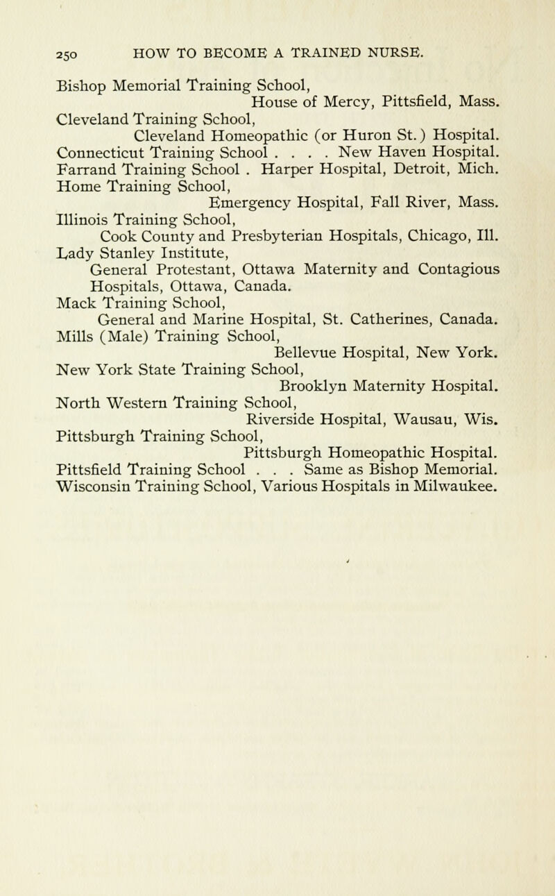 Bishop Memorial Training School, House of Mercy, Pittsfield, Mass. Cleveland Training School, Cleveland Homeopathic (or Huron St.) Hospital. Connecticut Training School .... New Haven Hospital. Farrand Training School . Harper Hospital, Detroit, Mich. Home Training School, Emergency Hospital, Fall River, Mass. Illinois Training School, Cook County and Presbyterian Hospitals, Chicago, 111. Tady Stanley Institute, General Protestant, Ottawa Maternity and Contagious Hospitals, Ottawa, Canada. Mack Training School, General and Marine Hospital, St. Catherines, Canada. Mills (Male) Training School, Bellevue Hospital, New York. New York State Training School, Brooklyn Maternity Hospital. North Western Training School, Riverside Hospital, Wausau, Wis. Pittsburgh Training School, Pittsburgh Homeopathic Hospital. Pittsfield Training School . . . Same as Bishop Memorial. Wisconsin Training School, Various Hospitals in Milwaukee.