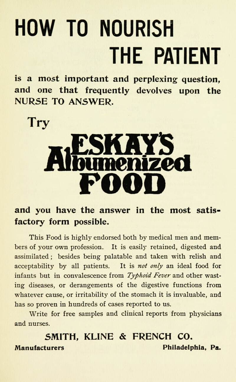 HOW TO NOURISH THE PATIENT is a most important and perplexing question, and one that frequently devolves upon the NURSE TO ANSWER. Try aiESKAYS iubumenizecl POOD and you have the answer in the most satis- factory form possible. This Food is highly endorsed both by medical men and mem- bers of your own profession. It is easily retained, digested and assimilated; besides being palatable and taken with relish and acceptability by all patients. It is not only an ideal food for infants but in convalescence from Typhoid Fever and other wast- ing diseases, or derangements of the digestive functions from whatever cause, or irritability of the stomach it is invaluable, and has so proven in hundreds of cases reported to us. Write for free samples and clinical reports from physicians and nurses. SMITH, KLINE & FRENCH CO. Manufacturers Philadelphia, Pa.