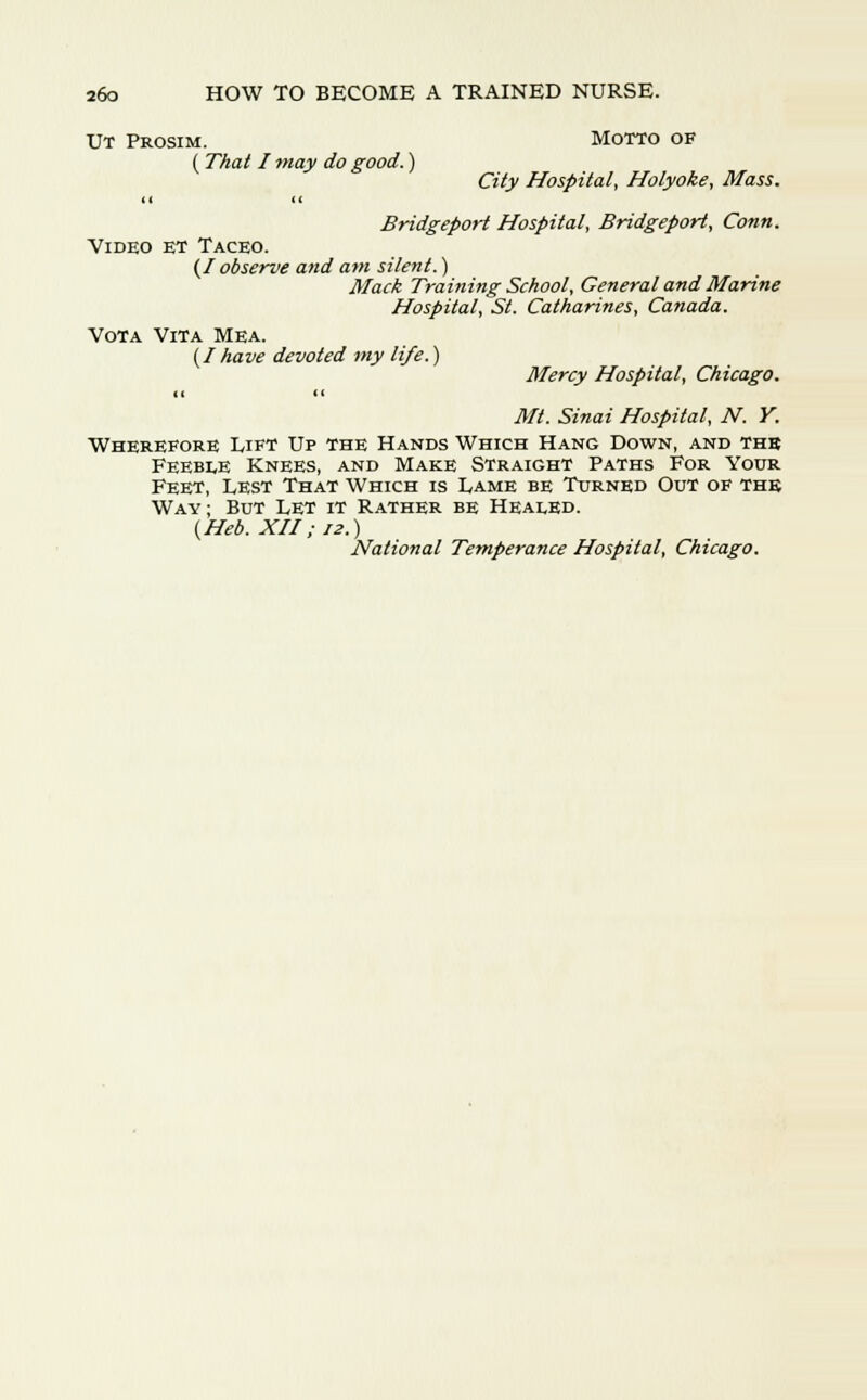 Ut Prosim. Motto of ( That I may do good.) City Hospital, Holyoke, Mass. If cc Bridgeport Hospital, Bridgeport, Conn. Video et Taceo. (/ observe and am silent.) Mack Training School, General and Marine Hospital, St. Catharines, Canada. Vota Vita Mea. {Ihave devoted my life.) Mercy Hospital, Chicago. it it Mt. Sinai Hospital, N. Y. Wherefore Lift Up the Hands Which Hang Down, and thb Feeble Knees, and Make Straight Paths For Your Feet, Lest That Which is Lame be Turned Out of the Way; But Let it Rather be Healed. (Heb. XII; iz.) National Temperance Hospital, Chicago.