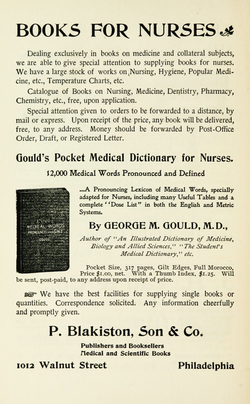 BOOKS FOR NURSES^ Dealing exclusively in books on medicine and collateral subjects, we are able to give special attention to supplying books for nurses. We have a large stock of works ontNursing, Hygiene, Popular Medi- cine, etc., Temperature Charts, etc. Catalogue of Books on Nursing, Medicine, Dentistry, Pharmacy, Chemistry, etc., free, upon application. Special attention given to orders to be forwarded to a distance, by mail or express. Upon receipt of the price, any book will be delivered, free, to any address. Money should be forwarded by Post-Office Order, Draft, or Registered Letter. Gould's Pocket Medical Dictionary for Nurses. 12,000 Medical Words Pronounced and Defined ...A Pronouncing Lexicon of Medical Words, specially- adapted for Nurses, including many Useful Tables and a complete ' 'Dose List in both the English and Metric Systems. By GEORGE M. GOULD, M.D., Author of An Illustrated Dictionary of Medicine, Biology and Allied Sciences,  The Student's Medical Dictionary, etc. Pocket Size, 317 pages, Gilt Edges, Full Morocco, Price $1.00, net. With a Thumb Index, $1.25. Will be sent, post-paid, to any address upon receipt of price. We have the best facilities for supplying single books or quantities. Correspondence solicited. Any information cheerfully and promptly given. P. Blakiston, Son & Co. Publishers and Booksellers iledical and Scientific Books 1012 Walnut Street Philadelphia