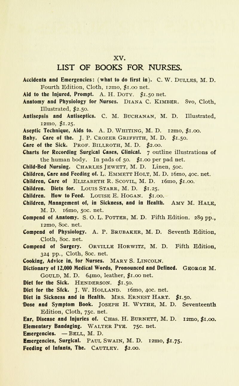 LIST OF BOOKS FOR NURSES. Accidents and Emergencies: (what to do first in). C. W. Duuks, M. D. Fourth Edition, Cloth, i2mo, $1.00 net. Aid to the Injured, Prompt. A. H. Doty. $1.50 net. Anatomy and Physiology for Nurses. Diana C. Kimber. 8vo, Cloth, Illustrated, {2.50. Antisepsis and Antiseptics. C. M. Buchanan, M. D. Illustrated, i2mo, $1.25. Aseptic Technique, Aids to. A. D. Whiting, M. D. i2mo, $1.00. Baby. Care of the. J. P. Crozer Griffith, M. D. $ 1.50. Care of the Sick. Prof. Billroth, M. D. J2.00. Charts for Recording Surgical Cases, Clinical. 7 outline illustrations of the human body. In pads of 50. $ 1.00 per pad net. Child-Bed Nursing. Chari.es Jewett, M. D. linen, 50c. Children, Care and Feeding of. L. Emmett Holt, M. D. i6mo, 40c. net. Children, Care of Elizabeth R. Scovil, M. D. i6mo, $1.00. Children. Diets for. Louis Starr, M. D. $ 1.25. Children. How to Feed. Louise E. Hogan. $1.00. Children, Management of, in Sickness, and in Health. Amy M. Hale, M. D. i6mo, 50c. net. Compend of Anatomy. S. O. L. Potter, M. D. Fifth Edition. 289 pp., i2mo, 80c. net. Compend of Physiology. A. P. Brubaker, M. D. Seventh Edition, Cloth, 80c. net. Compend of Surgery. OrvillE Horwitz, M. D. Fifth Edition, 324 pp., Cloth, 80c. net. Cooking, Advice in, for Nurses. Mary S. Lincoln. Dictionary of 12,000 Medical Words, Pronounced and Defined. George M. Gould, M. D. 64tno, leather, $ 1.00 net. Diet for the Sick. Henderson. $1.50. Diet for the Sfck. J. W. Holland. i6mo, 40c. net. Diet in Sickness and in Health. Mrs. Ernest Hart. $1.50. Dose and Symptom Book. Joseph H. Wythe, M. D. Seventeenth Edition, Cloth, 75c. net. Ear, Disease and Injuries of. CHas. H. Burnett, M. D. i2mo, f 1.00. Elementary Bandaging. Walter Pye. 75c. net. Emergencies. —Bell, M. D. Emergencies, Surgical. Paul Swain, M. D. i2mo, $1.75. Feeding of Infants, The. Cautley. $2.00.