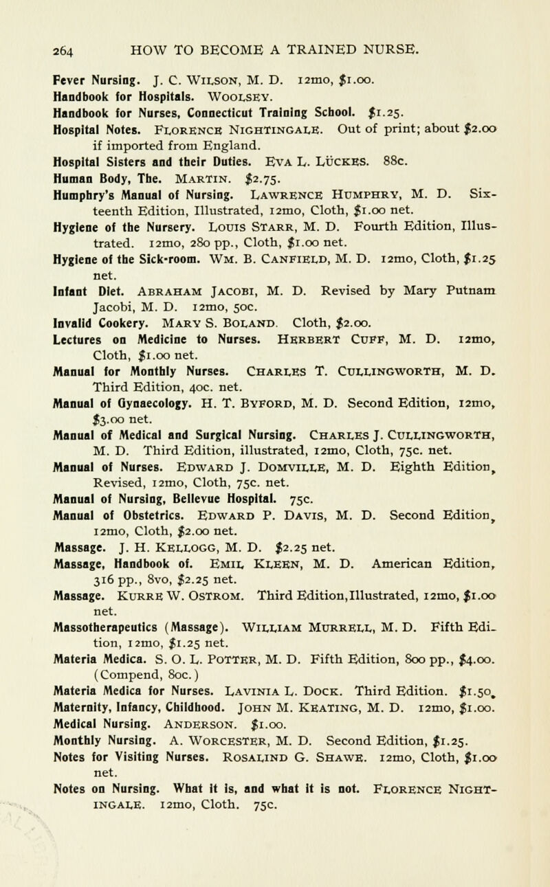 Fever Nursing. J. C. Wilson, M. D. nmo, Ji.oo. Handbook for Hospitals. Woolsey. Handbook for Nurses, Connecticut Training School. $1.25. Hospital Notes. Florence Nightingale. Out of print; about $2.00 if imported from England. Hospital Sisters and their Duties. Eva L. Luckes. 88c. Human Body, The. Martin. $2.75. Humphry's Manual of Nursing. Lawrence Humphry, M. D. Six- teenth Edition, Illustrated, i2mo, Cloth, $1.00 net. Hygiene of the Nursery. Louis Starr, M. D. Fourth Edition, Illus- trated. l2mo, 280 pp., Cloth, $ 1.00 net. Hygiene of the Sick-room. Wm. B. Canfield, M. D. i2mo, Cloth, $1.25 net. Infant Diet. Abraham Jacobi, M. D. Revised by Mary Putnam Jacobi, M. D. i2mo, 50c. Invalid Cookery. Mary S. Boland. Cloth, $2.00. Lectures on Medicine to Nurses. Herbert Cuff, M. D. umo, Cloth, fi.oo net. Manual for Monthly Nurses. Charles T. Cullingworth, M. D. Third Edition, 40c. net. Manual of Gynaecology. H. T. Byford, M. D. Second Edition, i2mo, J3.00 net. Manual of Medical and Surgical Nursing. Charles J. Cullingworth, M. D. Third Edition, illustrated, i2mo, Cloth, 75c. net. Manual of Nurses. Edward J. Domville, M. D. Eighth Edition, Revised, i2mo, Cloth, 75c. net. Manual of Nursing, Bellevue Hospital. 75c. Manual of Obstetrics. Edward P. Davis, M. D. Second Edition, i2mo, Cloth, $2.00 net. Massage. J. H. Kellogg, M. D. J2.25 net. Massage, Handbook of. Emil Kleen, M. D. American Edition, 316 pp., 8vo, $2.25 net. Massage. Kurre W. Ostrom. Third Edition,Illustrated, i2tno, J1.00 net. Massotherapeutics (Massage). William Murrell, M. D. Fifth Edi- tion, i2mo, fi.25 net. Materia Medica. S. O. L. Potter, M. D. Fifth Edition, 800 pp., {4.00. (Compend, 80c.) Materia Medica for Nurses. Lavinia L. Dock. Third Edition. $1.50. Maternity, Infancy, Childhood. John M. Keating, M. D. nmo, $1.00. Medical Nursing. Anderson, fi.oo. Monthly Nursing. A. Worcester, M. D. Second Edition, $1.25. Notes for Visiting Nurses. Rosalind G. Shawe. nmo, Cloth, $1.00 net. Notes on Nursing. What It is, and what it is not. Florence Night- ingale. i2mo, Cloth. 75c.