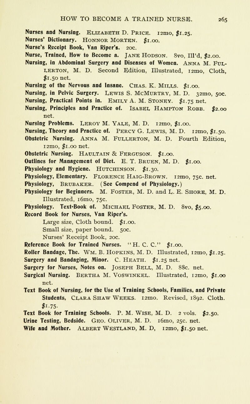 Nurses and Nursing. Elizabeth D. Price. i2mo, $1.25. Nurses' Dictionary. Honnor Morten. $1.00. Nurse's Receipt Book, Van Riper's. 20c. Nurse, Trained, How to Become a. Jane Hodson. 8vo, Ill'd, $2.00. Nursing, in Abdominal Surgery and Diseases of Women. Anna M. Ful- LERTon, M. D. Second Edition, Illustrated, i2tno, Cloth, J1.50 net. Nursing of the Nervous and Insane. Chas. K. Mills, fi.oo. Nursing, in Pelvic Surgery. Lewis S. McMurtrv, M. D. 32mo, 50c. Nursing, Practical Points in. Emily A. M. Stoney. $1.75 net. Nursing, Principles and Practice of. Isabel Hampton Robb. $2.00 net. Nursing Problems. Leroy M. Yale, M. D. i2mo, fi.oo. Nursing, Theory and Practice of. Percy G. Lewis, M. D. i2tno, $ 1.50. Obstetric Nursing. Anna M. Fullerton, M. D. Fourth Edition, i2mo, $1.00 net. Obstetric Nursing. Haultain & Ferguson. Ji.oo. Outlines for Management of Diet. E. T. Bruen, M. D. Ji.oo. Physiology and Hygiene. Hutchinson. $1.30. Physiology, Elementary. Florence Haig-Brown. i2mo, 75c. net. Physiology, Brubaker. (See Compend of Physiology.) Physiology for Beginners. M. Foster, M. D. and L. E. Shore, M. D. Illustrated, i6mo, 75c. Physiology. Text-Book of. Michael Foster, M. D. 8vo, J5.00. Record Book for Nurses, Van Riper's. Large size, Cloth bound. $1.00. Small size, paper bound. 50c. Nurses' Receipt Book, 20c. Reference Book for Trained Nurses.  H. C. C. $1.00. Roller Bandage, The. W11. B. Hopkins, M. D. Illustrated, i2mo, $1.25. Surgery and Bandaging, Minor. C. Heath. $1.25 net. Surgery for Nurses, Notes on. Joseph Bell, M. D. 88c. net. Surgical Nursing. Bertha M. Voswinkel. Illustrated, i2mo, Ji.oo net. Text Book of Nursing, for the Use of Training Schools, Families, and Private Students, Clara Shaw Weeks. i2mo. Revised, 1892. Cloth. fi-75- Text Book for Training Schools. P. M. Wise, M. D. 2 vols. $2.50. Urine Testing, Bedside. Geo. Oliver, M. D. i6mo, 25c. net. Wife and Mother. Albert Westland, M. D, i2mo, $1.50 net.