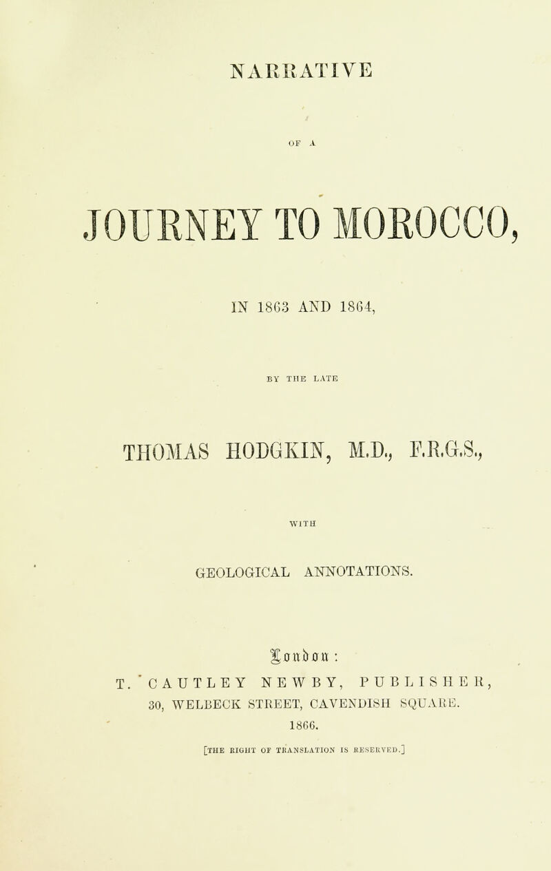 JOURNEY TO MOROCCO, IN 1863 AND 1864, BY THE LATE THOMAS HODGKIN, M.D, P.R.G.S., WITH GEOLOGICAL ANNOTATIONS. T.'CAUTLEY NEWBY, PUB LIS HE 11, 30, WELBECK STREET, CAVENDI8H SQUARE. 1866. [THE EIGHT or TKANSLATION IS fiESEIlVEc]