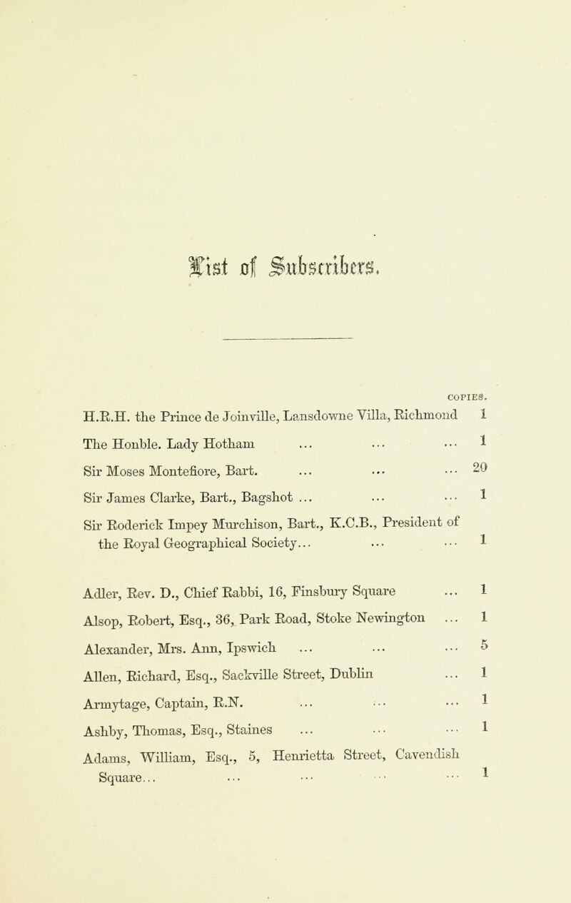 Wki at Buhtxxhm, COPIES. H.E.H. the Prince de Joinville, Lansdowne Villa, Eiclimond 1 The Honble. Lady Hothani ... ... ■ • • ^ Sir Moses Montefiore, Bart. ... ... ... 20 Sir James Clarke, Bart., Bagshot ... Sir Roderick Impey Mttrcliison, Bart., K.C.B., President of the Royal Geographical Society... Adler, Rev. D,, Chief Rabbi, 16, Finsbury Square Alsop, Robert, Esq., 36, Park Road, Stoke Newington ... Alexander, Mrs. Ann, Ipswich Allen, Richard, Esq., SackviUe Street, Dublin Armytage, Captain, E.N. ... • • • Ashby, Thomas, Esq., Staines Adams, William, Esq., 5, Henrietta Street, Cavendish Square...