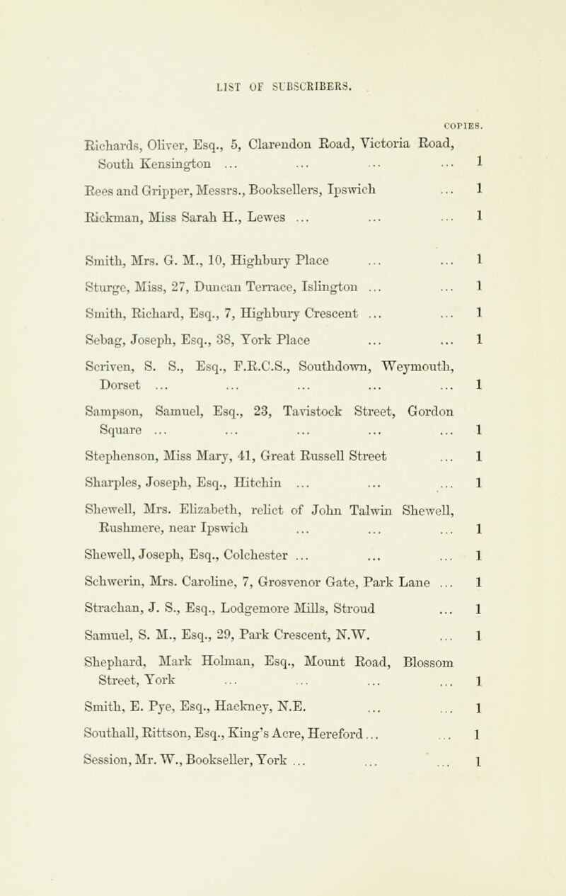 COPIES Richards, Oliver, Esq., 5, Clarendon Road, Victoria Road, South Kensington ... Rees and Gripper, Messrs., BootseUers, Ipswich Rickman, Miss Sarah H., Lewes ... Smith, Mrs. G. M., 10, Highbury Place Sturgc, Miss, 27, Duncan Terrace, Islington ... Smith, Richard, Esq., 7, Highbury Crescent ... Sebag, Joseph, Esq., 38, York Place Scriven, S. S., Esq., F.R.C.S., Southdoivn, Weymouth, Dorset ... Sampson, Samuel, Esq., 23, Tavistock Street, Gordon Square ... Stephenson, Miss Mar}% 41, Great Russell Street Sharpies, Joseph, Esq., Hitchin ... Shewell, Mrs. EUzabeth, rehct of John Talwin Shewell, Rushmere, near Ipswich Shewell, Joseph, Esq., Colchester ... Schwerin, Mrs. Caroline, 7, Grosvenor Gate, Park Lane Strachan, J. S., Esq., Lodgemore Mills, Stroud Samuel, S. M., Esq., 29, Pai'k Crescent, N.W. Shephard, Mark Holman, Esq., Moimt Road, Blossom Street, York Smith, E. Pye, Esq., Hackney, N.E. SouthaU, Rittson, Esq., King's Acre, Hereford... Session,Mr.W.,Bookseller,York ...