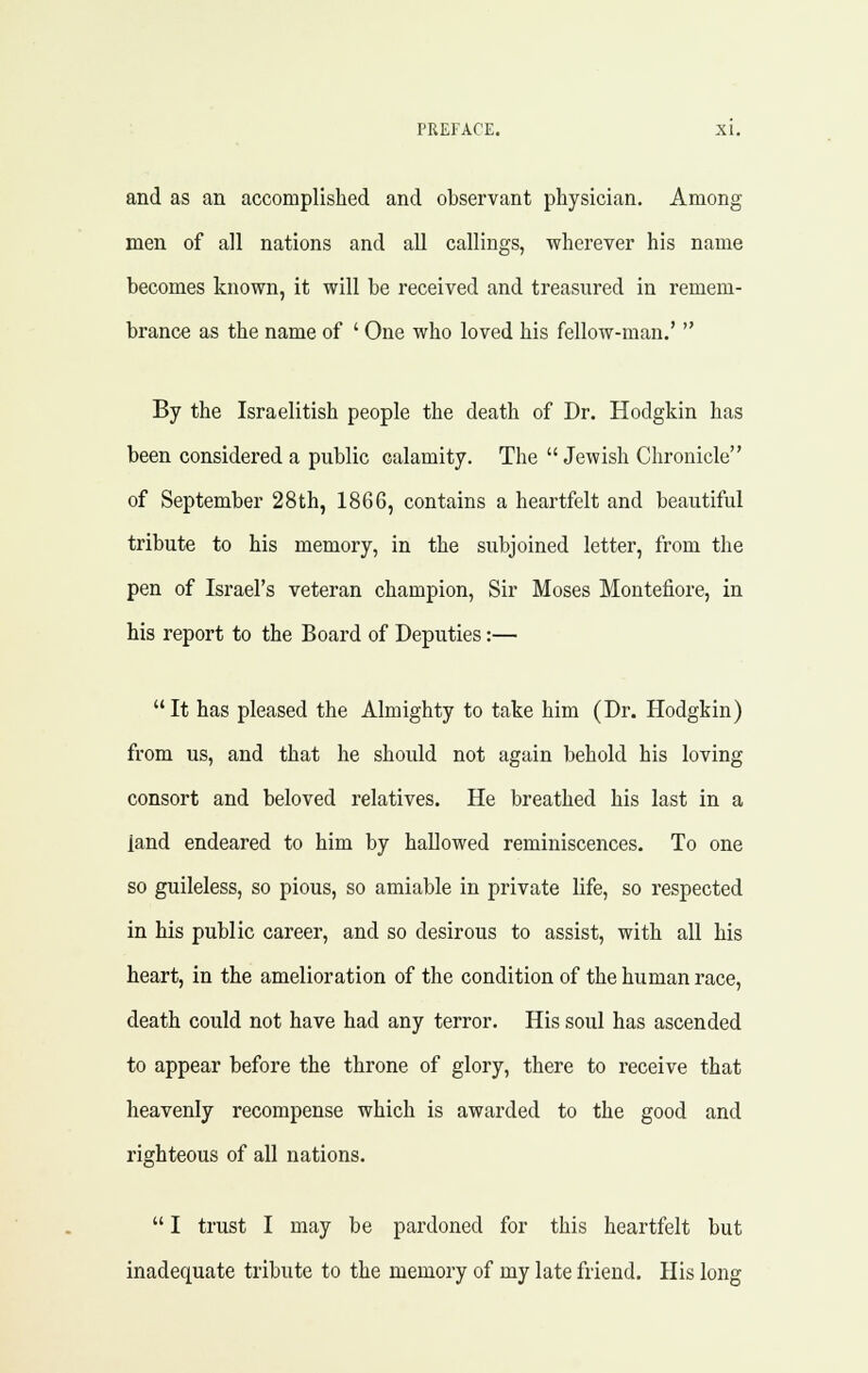 and as an accomplished and observant physician. Among men of all nations and all callings, wherever his name becomes known, it will be received and treasured in remem- brance as the name of ' One who loved his fellow-man.'  By the Israelitish people the death of Dr. Hodgkin has been considered a public calamity. The  Jewish Chronicle of September 28th, 1866, contains a heartfelt and beautiful tribute to his memory, in the subjoined letter, from the pen of Israel's veteran champion, Sir Moses Monteiiore, in his report to the Board of Deputies:— It has pleased the Almighty to take him (Dr. Hodgkin) from us, and that he should not again behold his loving consort and beloved relatives. He breathed his last in a land endeared to him by hallowed reminiscences. To one so guileless, so pious, so amiable in private life, so respected in his public career, and so desirous to assist, with all his heart, in the amelioration of the condition of the human race, death could not have had any terror. His soul has ascended to appear before the throne of glory, there to receive that heavenly recompense which is awarded to the good and righteous of all nations. o*-  I trust I may be pardoned for this heartfelt but inadequate tribute to the memory of my late friend. His long