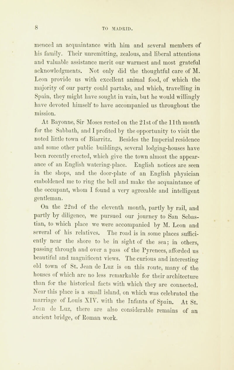 menced an acquaintance with liira and several memliers of his family. Their unremitting, zealous, and liberal attentions and valuable assistance merit our warmest and most grateful acknowledgments. Not only did the thoughtful care of M. Leon provide us with excellent animal food, of vi^hich the majority of our party could partake, and which, travelling in Spain, they might have sought iu vain, but he would willingly have devoted himself to have accompanied us throughout the mission. At Bayonue, Sir ]Moses rested on the 21st of the 11th month for the Sabbath, and I profited by the opportunity to visit the noted little town of Biarritz. Besides the Imperial residence and some other public buildings, several lodging-houses have been recently erected, which give the town almost the appear- ance of an English watering-place. English notices are seen in the shops, and the door-plate of an English physician emboldened me to ring the bell and make the acquaintance of the occupant, whom I found a very agreeable and intelligent gentleman. On the 22nd of the eleventh month, partly by rail, and partly by diligence, we pursued our journey to San Sebas- tian, to which place we were accompanied by M. Leon and several of his relatives. The road is in some places suffici- ently near the shore to be in sight uf the sea; in others, passing tlirough and over a pass of the Pyrenees, afforded us beautiful and magnificent views. The curious and interesting old town of St. Jean de Luz is on this route, many of the houses of which are no less remarkable for their architecture than for the historical focts with which they are connected. Near this place is a small island, on which was celebrated the marriage of Louis XIY. with the Infanta of Spain. At St. Jean de Luz, there are also considerable remains of an ancient bridge, of Koman work.