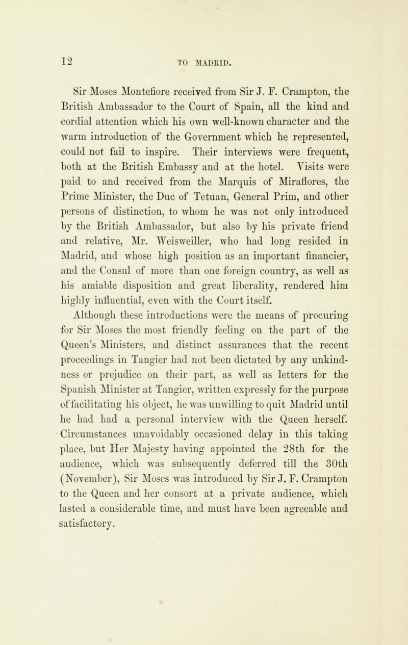 Sir Moses Montefiore received from Sir J. F. Crampton, the British Ambassador to the Coui't of Spain, all the kind and cordial attention which his own well-known character and the warm introduction of the Government which he represented, could not fail to inspire. Their interviews were frequent, both at the British Embassy and at the hotel. Visits were paid to and received from the Marquis of Miratlores, the Prime Minister, the Due of Tetuan, General Prim, and other persons of distinction, to whom he was not only introduced by the British Ambassador, but also by his private friend and relative, Mr. Weisweiller, who had long resided in Madrid, and whose high position as an important financier, and the Consid of more than one foreign country, as well as his amiable disposition and great liberality, rendered hiiu highly influential, even with the Court itself. Although these introductions were the means of procuring for Sir Moses the most friendly feeling on the part of the Queen's Ministers, and distinct assurances that the recent proceedings in Tangier had not been dictated by any unkind- ness or jjrL^udice on their part, as well as letters for the Spanish Minister at Tangier, written expressly for the purpose of facilitating his object, he was unwilling to quit Madrid until he had had a personal interview with the Queen herself. ■ Circumstances unavoidably occasioned delay in this taking place, but Her Majesty having appointed the 28th for the audience, which was subsequently deferred till the 30th (November), Sir Moses was introduced by Sir J. F. Crampton to the Queen and her consort at a private audience, which lasted a considerable time, and must have been agreeable and satisfactory.