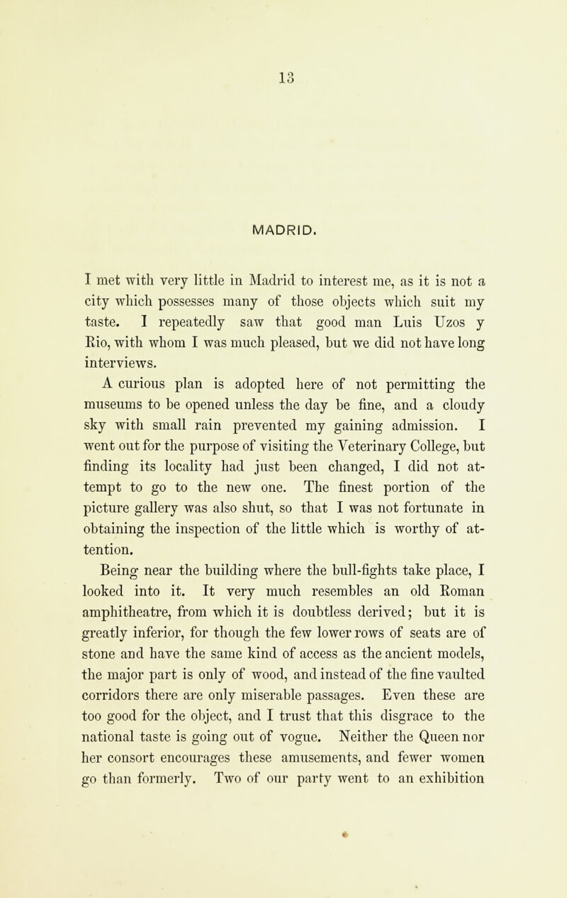 MADRID. I met with very little in Madrid to interest me, as it is not a city which possesses many of those objects which suit my taste. I repeatedly saw that good man Luis Uzos y Eio, with whom I was much pleased, but we did not have long interviews. A curious plan is adopted hei'e of not permitting the museums to be opened unless the day be fine, and a cloudy sky with small rain prevented my gaining admission. I went out for the purpose of visiting the Veterinary College, but finding its locality had just been changed, I did not at- tempt to go to the new one. The finest portion of the picture gallery was also shut, so that I was not fortunate in obtaining the inspection of the little which is worthy of at- tention. Being near the building where the bull-fights take place, I looked into it. It very much resembles an old Roman amphitheatre, from which it is doubtless derived; but it is greatly inferior, for though the few lower rows of seats are of stone and have the same kind of access as the ancient models, the major part is only of wood, and instead of the fine vaulted corridors there are only miserable passages. Even these are too good for the object, and I trust that this disgrace to tlie national taste is going out of vogue. Neither the Queen nor her consort encourages these amusements, and fewer women go than formerly. Two of our party went to an exhibition