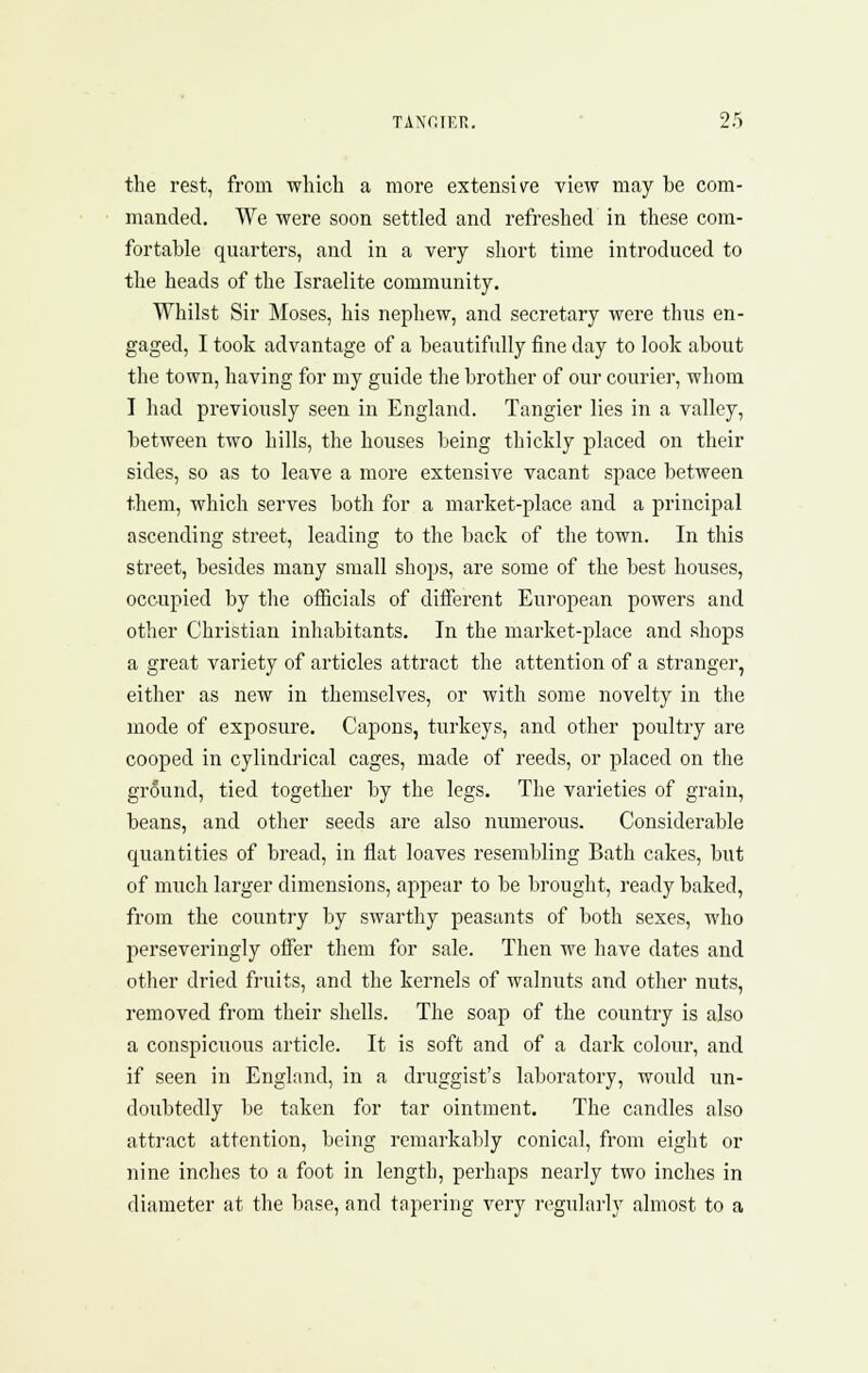 the rest, from which a more extensive view may be com- manded. We were soon settled and refreshed in these com- fortable quarters, and in a very short time introduced to the heads of the Israelite community. Whilst Sir Moses, his nephew, and secretary were thus en- gaged, I took advantage of a beautifully fine day to look about the town, having for my guide the brother of our courier, whom I had previously seen in England. Tangier lies in a valley, between two hills, the houses being thickly placed on their sides, so as to leave a more extensive vacant space between them, which serves both for a market-place and a principal ascending street, leading to the back of the town. In this street, besides many small shops, are some of the best houses, occupied by tlie oiEcials of different European powers and other Christian inhabitants. In the market-place and shops a great variety of articles attract the attention of a stranger, either as new in themselves, or with some novelty in the mode of exposure. Capons, turkeys, and other poultry are cooped in cylindrical cages, made of reeds, or placed on the ground, tied together by the legs. The varieties of grain, beans, and other seeds are also numerous. Considerable quantities of bread, in flat loaves resembling Bath cakes, but of much larger dimensions, appear to be brought, ready baked, from the country by swarthy peasants of both sexes, who perseveriugly offer them for sale. Then we have dates and other dried fruits, and the kernels of walnuts and other nuts, removed from their shells. The soap of the country is also a conspicuous article. It is soft and of a dark colour, and if seen in England, in a druggist's laboratory, would un- doubtedly be taken for tar ointment. The candles also attract attention, being remarkably conical, from eight or nine inches to a foot in length, perhaps nearly two inches in diameter at the base, and tapering very regularly almost to a