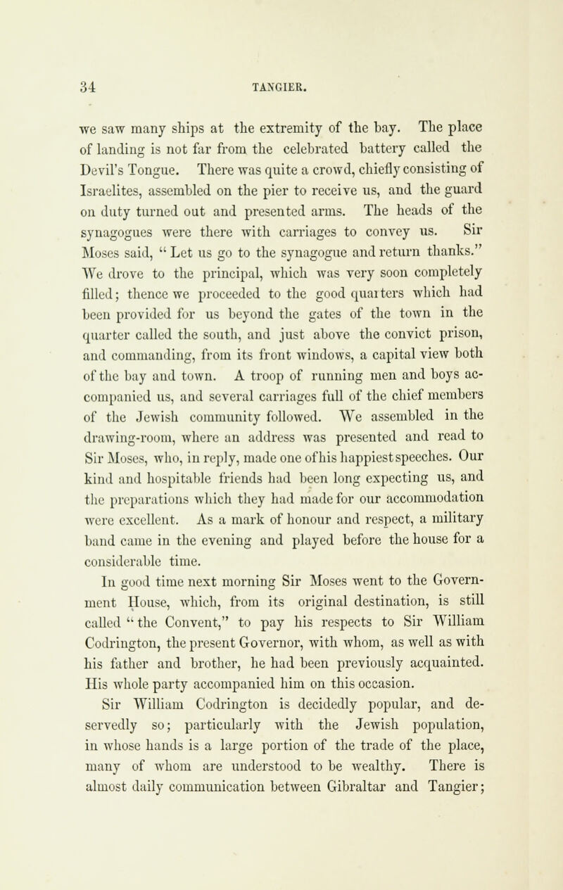 we saw many ships at tlie extremity of the bay. The place of hinding is not far from the celebrated battery called the Devil's Tongue. There was quite a crowd, chiefly consisting of Israelites, assembled on the pier to receive us, and the guard on duty turned out and presented arms. The heads of the synagogues were there with carriages to convey us. Sir Moses said,  Let us go to the synagogue and return thanks. We drove to the principal, which was very soon completely filled; thence we proceeded to the good quai ters which had been provided for us beyond the gates of the town in the quarter called the south, and just above the convict prison, and commanding, from its front windows, a capital view both of the bay and town. A troop of running men and boys ac- companied us, and several carriages full of the chief members of the Jewish community followed. We assembled in the drawing-room, where an address was presented and read to Sir Moses, who, in reply, made one of his happiest speeches. Our kind and hospitable friends had been long expecting us, and the preparations wliich they had made for our accommodation were excellent. As a mark of honour and respect, a military band came in the evening and played before the house for a considerable time. In good time next morning Sir Moses went to the Govern- ment House, which, from its original destination, is still called  the Convent, to pay his respects to Sir William Codriugton, the present Governor, with whom, as well as with his father and brother, he had been previously acquainted. His whole party accompanied him on this occasion. Sir William Codrington is decidedly popular, and de- servedly so; particularly with the Jewish population, in whose hands is a large portion of the trade of the place, many of whom are understood to be wealthy. There is almost daily communication between Gibraltar and Tangier;