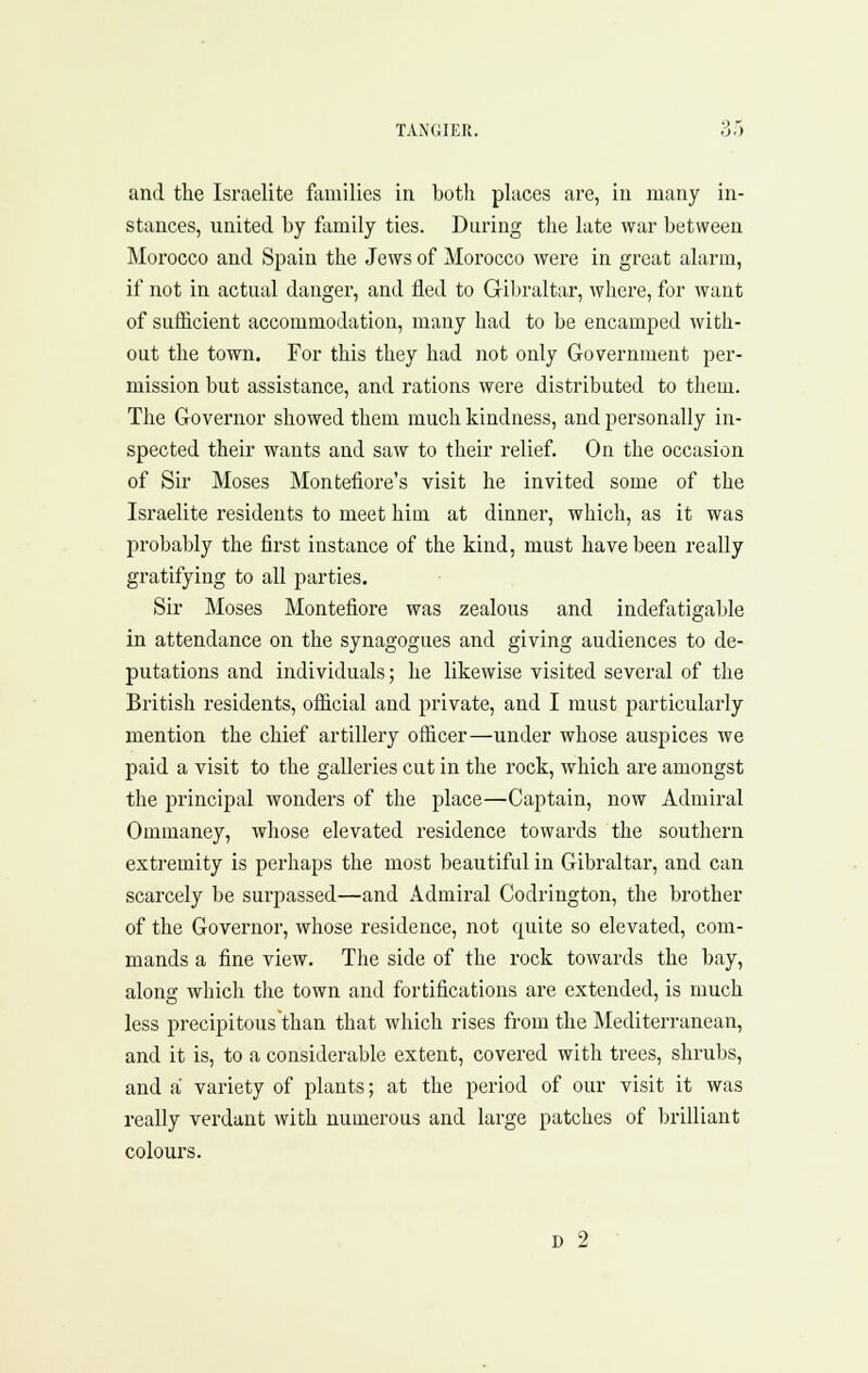 and the Israelite families in both places are, in many in- stances, united by family ties. During the late war between Morocco and Spain the Jews of Morocco were in great alarm, if not in actual danger, and fled to Gibraltar, where, for want of sufficient accommodation, many had to be encamped with- out the town. For this they had not only Government per- mission but assistance, and rations wei'e distributed to them. The Governor showed them much kindness, and personally in- spected their wants and saw to their relief. On the occasion of Sir Moses Montefiore's visit he invited some of the Israelite residents to meet him at dinner, which, as it was probably the first instance of the kind, must have been really gratifying to all parties. Sir Moses Montefiore was zealous and indef\itigable in attendance on the synagogues and giving audiences to de- putations and individuals; he likewise visited several of the British residents, official and private, and I must particularly mention the chief artillery officer—under whose auspices we paid a visit to the galleries cut in the rock, which are amongst the principal wonders of the place—Captain, now Admiral Ommaney, whose elevated residence towards the southern extremity is perhaps the most beautiful in Gibraltar, and can scarcely be surpassed—and Admiral Codrington, the brother of the Governor, whose residence, not quite so elevated, com- mands a fine view. The side of the rock towards the bay, along which the town and fortifications are extended, is much less precipitous than that which rises from the Mediterranean, and it is, to a considerable extent, covered with trees, shrubs, and a variety of plants; at the period of our visit it was really verdant with numerous and large patches of brilliant colours. D 2