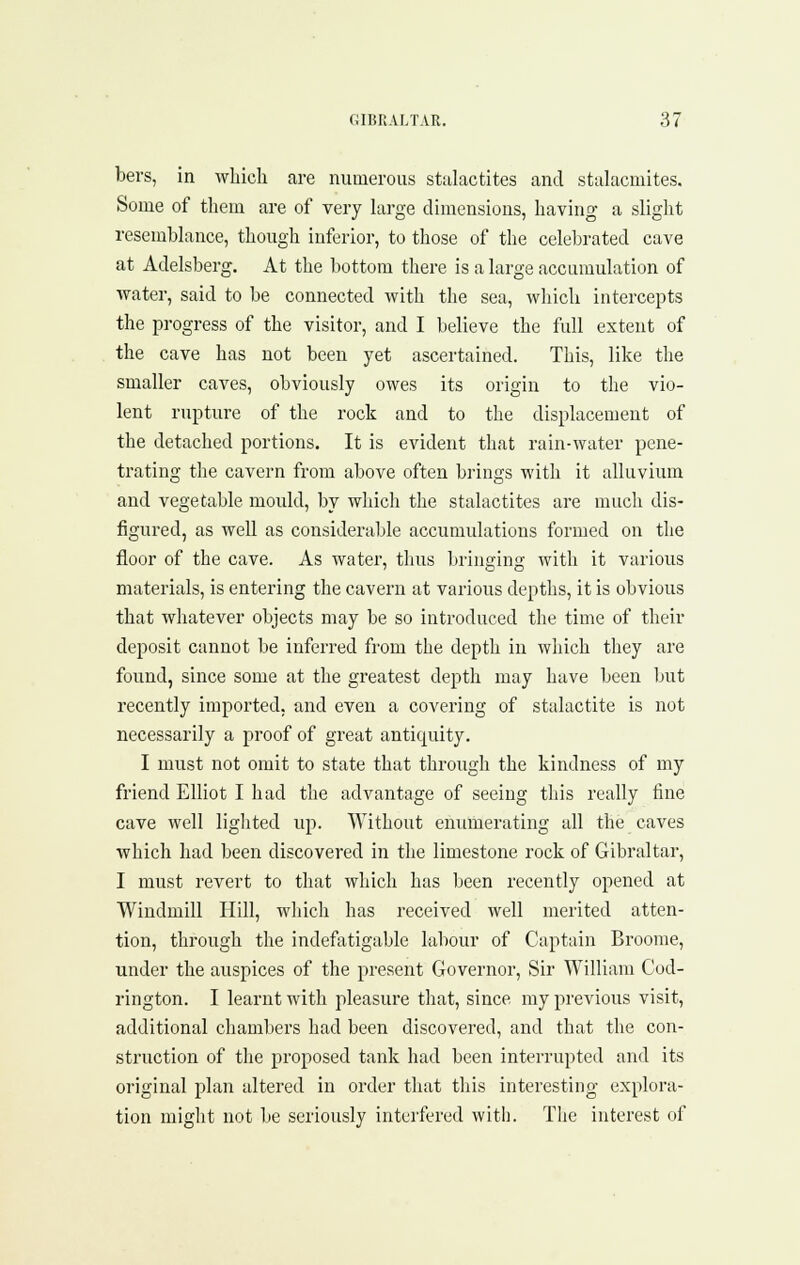 bers, in which are numerous stalactites and stalacmites. Some of them are of very large dimensions, having a sliglit resemblance, though inferior, to those of the celebrated cave at Adelsberg. At the bottom there is a large accumulation of water, said to be connected with the sea, which intercepts the progress of the visitor, and I believe the full extent of the cave has not been yet ascertained. This, like the smaller caves, obviously owes its origin to the vio- lent rupture of the rock and to the displacement of the detached portions. It is evident that rain-water pene- trating the cavern from above often brings with it alluvium and vegetable mould, by which the stalactites are much dis- figured, as well as considerable accumulations formed on the floor of the cave. As water, thus bringing with it various materials, is entering the cavern at various depths, it is obvious that whatever objects may be so introduced the time of their deposit cannot be inferred from the depth in which they are found, since some at the greatest depth may have been but recently imported, and even a covering of stalactite is not necessarily a proof of great antiquity. I must not omit to state that through the kindness of my friend Elliot I had the advantage of seeing this really fine cave well liglited up. Without enumerating all the caves which had been discovered in the limestone rock of Gibraltar, I must revert to that which has been recently opened at Windmill Hill, wliich has received well merited atten- tion, through the indefatigable labour of Captain Broome, under the auspices of the present Governor, Sir William Cod- rington. I learnt with pleasure that, since my previous visit, additional chambers had been discovered, and that the con- struction of the proposed tank had been interrupted and its original plan altered in order that this interesting explora- tion might not be seriously interfered witli. The interest of