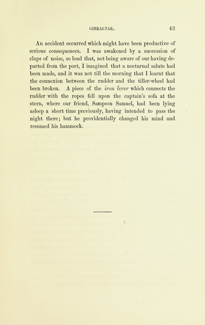 An accident occurred which might have been productive of serious consequences. I was awakened by a succession of claps of noise, so loud that, not being aware of our having de- parted from the port, I imagined that a nocturnal salute had been made, and it was not till the morning that I learnt that the connexion between the rudder and the tiller-wheel had been broken. A piece of the iron lever which connects the rudder with the ropes fell upon the captain's sofa at the stern, where our friend, Sampson Samuel, had been lying asleep a short time previously, having intended to pass the night there; but he providentially changed his mind and resumed his hammock.