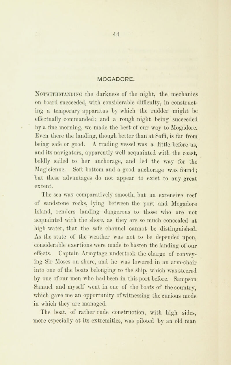 MOGADORE. NoTWiTHSTAXDi.NG the darkiicss of the night, the mechanics on board succeeded, witli considerable difficulty, in construct- ing a tcmpora]'}' apparatus by wliich the rudder might be efTectually commanded; and a rough night being succeeded by a fine morning, we made the best of our way to Mogadore. Even there the landing, though better than at Saffi, is far from being safe or good. A trading vessel was a little before us, and its navigators, apparently well acquainted with the coast, boldly sailed to her anchorage, aud led the way for the Magicienne. Soft bottom and a good anchorage was found; but tliese advantages do not appear to exist to any great extent. The sea was comparatively smooth, but an extensive reef of sandstone rocks, lying between the port and Mogadore Island, renders landing dangerous to those who are not acquainted with the shore, as they are so much concealed at higli water, that the safe channel cannot be distinguished. As the state of the weather was not to be depended upon, considerable exertions were made to hasten the landing of our cflects. Captain Armytage undertook the charge of convey- ing Sir ]\Ioses on shore, and he was lowered in an arm-chair into one of the boats belonging to the ship, which was steered by one of our men who had been in this port before. Sampson Samuel and myself went in one of the boats of the country, which gave me an opportunity of witnessing the curious mode in which they are managed. The boat, of rather rude construction, with high sides, more especially at its extremities, was piloted by an old man