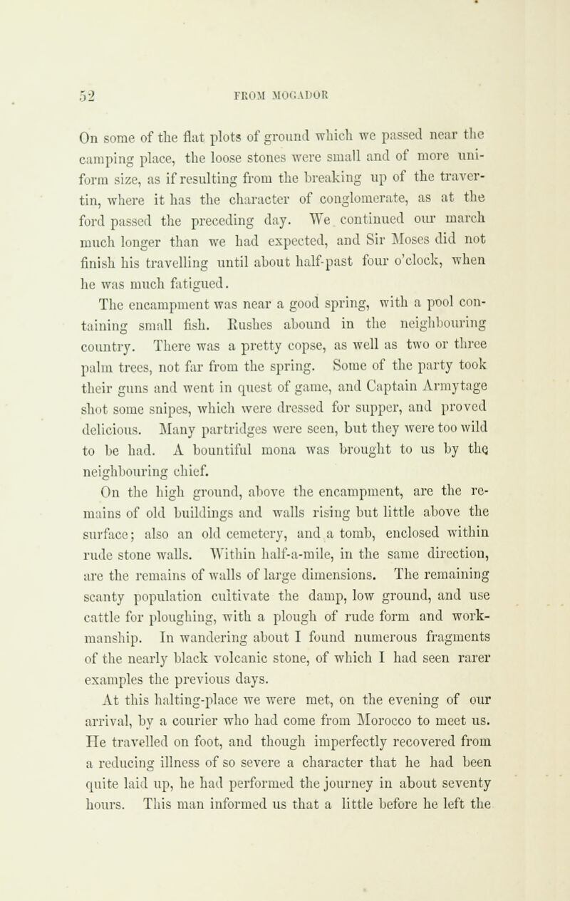 On some of the flat plots of ground which we passed near the camping place, the loose stones were small and of more uni- form size, as if resulting from the breaking up of the traver- tin, where it has the character of conglomerate, as at the ford passed tlie preceding day. We continued our march much longer than we had expected, and Sir Moses did not finish his travelling until about half-past four o'clock, when he was much fatigued. The encampment was near a good spring, with a pool con- taining small fish. Kushes abound in the neighbouring country. There was a pretty copse, as well as two or three palm trees, not far from the spring. Some of the party took their guns and went in quest of game, and Captain Armytage shot some snipes, which were dressed for supper, and proved delicious. Many partridges were seen, but they were too wild to be had. A bountiful mona was brought to us by thQ neighbouring chief. On the high ground, above the encampment, are tlie re- mains of old buildings and walls rising but little above the surface; also an old cemetery, and a tomb, enclosed within rude stone walls. Within half-a-mile, in the same direction, are the remains of walls of large dimensions. The remaining scanty population cultivate the damp, low ground, and use cattle for ploughing, with a plough of rude form and work- manship. In wandering about I found numerous fragments of the nearly black volcanic stone, of which I had seen rarer examples the previous days. At this halting-place we were met, on the evening of our arrival, by a courier who had come from Morocco to meet us. He travelled on foot, and though imperfectly recovered from a reducing illness of so severe a character that he had been quite laid iip, he had performed the journey in about seventy hours. This man informed us that a little before he left the
