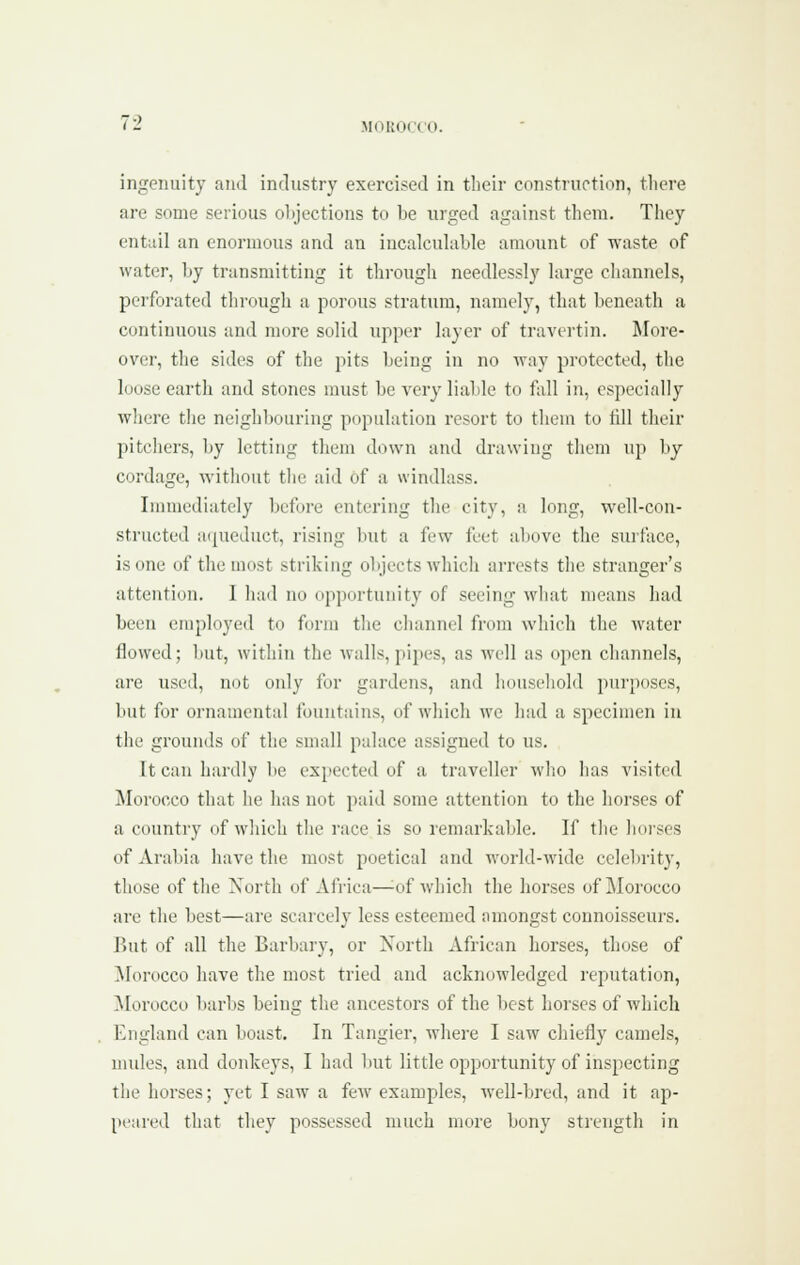 ingenuity and industry exercised in their construction, tliere are some serious olijections to be urged against tliem. They entail an enormous and an incalcuhible amount of waste of water, by transmitting it through needlessly large channels, perforated through a porous stratum, namely, that beneath a continuous and more solid upper layer of travertin. More- over, the sides of the pits being in no way protected, the loose earth and stones must be very liable to fall in, especially wlicre the neighbouring population resort to them to till their pitcliers, by letting them down and drawing them up by cordage, witlintit the aid of a windlass. Innnediately before entering tlie city, a long, well-con- structed aipieduct, rising but a few feet above the surface, is one of the most striking objects which arrests the stranger's attention. I had no opportunity of seeing what means had been employed to form the channel from which the water flowed; Imt, witliin the Avails,pipes, as well as open channels, are used, mtt only for gardens, and liouscliold purposes, but for ornamental fountains, of which we had a specimen in the grounds of the small palace assigned to us. It can hardly be expected of a traveller wlio has visited Morocco that he has not paid some attention to the horses of a country of whicli tlie race is so remarkable. If tlie Iku'sos of Arabia have the most poetical and world-wide celebrity, those of the North of Africa—^of whicli the horses of ]\Iorocco are tlie best—are scarcely less esteemed amongst connoisseurs. But of all the Barbary, or North African horses, those of Morocco have the most tried and acknowledged reputation, Morocco barl)S being the ancestors of the best horses of which England can boast. In Tangier, where I saw chiefly camels, undes, and donkeys, I had but little opportunity of inspecting the horses; yet I saw a few examples, well-bred, and it ap- peared that they possessed much more bony strength in