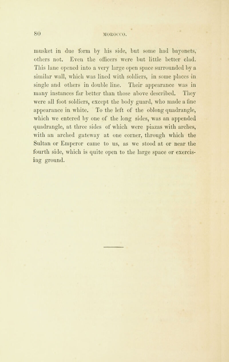 musket in due form l»y liis side, but some bad baj-oncts, otbers not. Even tbe officers were but little better clad. This lane opened into a very large open space surrounded by a similar wall, wliicli was lined with soldiers, in some places in single and others in double line. Their appearance was in many instances far better than those above desciibed. They were all foot soldiers, except the body guard, who made a tine appearance in white. To the left of the oblong quadrangle, which we entered by one of the long sides, was an appended quadrangle, at three sides of which were piazas with arches, with an arched gateway at one corner, through which the Sidtan or Emperor came to us, as we stood at or near the fourth side, which is quite open to tlie large space or exercis- ing ground.