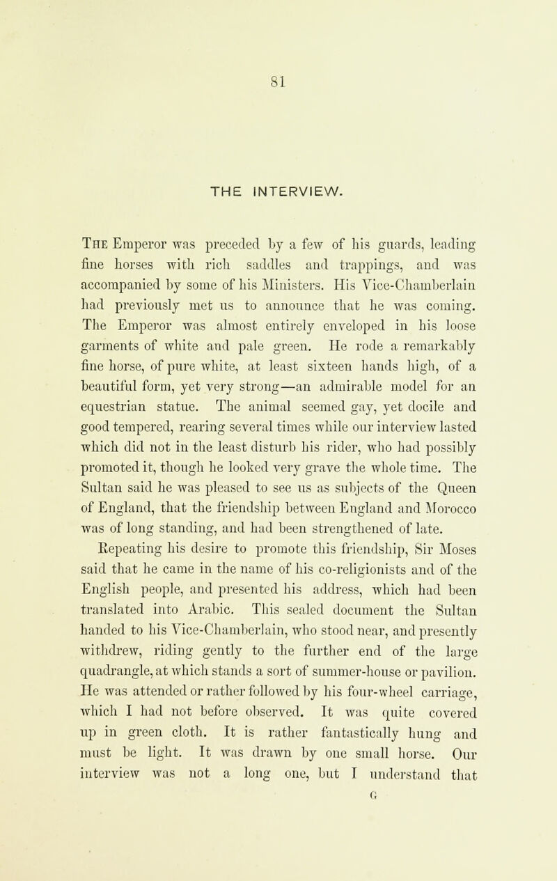 THE INTERVIEW. The Emperor wfis preceded by a few of his guards, leading fine horses with rich saddles and trappings, and was accompanied by some of his Ministers. His Vice-Chamberlain had previously met us to announce that he was coming. The Emperor was almost entirely enveloped in his loose garments of white and pale green. He rode a remarkably fine horse, of pure white, at least sixteen hands high, of a beautiful form, yet very strong—an admirable model for an equestrian statue. The animal seemed gay, yet docile and good tempered, rearing several times while our interview lasted which did not in the least disturb his rider, who had possibly promoted it, though he looked very grave the whole time. The Sultan said he was pleased to see us as subjects of the Queen of England, that the friendship between England and Morocco was of long standing, and had been strengthened of late. Kepeating his desire to promote this friendship. Sir Moses said that he came in the name of his co-religionists and of the English people, and presented his address, which had been translated into Arabic. This sealed document the Sultan handed to his Vice-Chamberlain, who stood near, and presently withdrew, riding gently to the further end of the large quadrangle, at which stands a sort of summer-house or pavilion. He was attended or rather followed by his four-wheel carriage, which I had not before observed. It was quite covered up in green cloth. It is rather fantastically hung and must be light. It was drawn by one small horse. Our interview was not a long one, but I understand tliat G