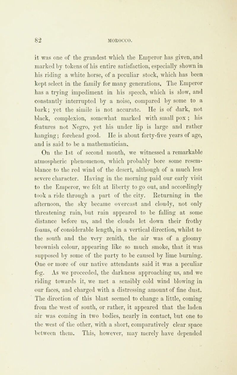 it was one of the grandest which the Emperor has given, and marked by tokens of his entire satisfiiction, especially shown in his riding a white horse, of a peculiar stock, wliich has been kept select in the family for many generations. The Emperor has a trying impediment in his speech, which is slow, and constantly interrupted l)y a noise, compared by some to a l)ai-k; yet the simile is not accurate. He is of dark, not black, complexion, somewhat marked with small pox ; his features not Negro, yet his under lip is large and rather hanging; forehead good. He is about forty-five years of age, and is said to be a mathematician. On tlu' 1st of second montli, we witnessed a remarkable atmospheric phenomenon, which probably bore some resem- blance to the red wind of the desert, although of a nnicli less severe cliaractcr. Having in the morning paid our early visit to the Emperor, we fult at liljcrty to go out, and accordingly took a ride tlirough a part of the city. Returning in the afternoon, tlie sky became overcast and ckmdy, not only threatening rain, luit rain appeared to be falling at some distance before us, and the clouds let down their frothy foams, of considerable length, in a vertical direction, wliilst to the south and the very zenith, the air was of a gloomy brownish colour, appearing like so much smoke, that it was supposed by some of the party to be caused by lime burning. One or more of our native attendants said it was a peculiar fog. As we proceeded, the darliness approaching us, and we riding towards it, we met a sensibly cold wind blowing in our faces, and charged with a distressing amount of fine dust. The direction of this blast seemed to change a little, coming from the west of south, or rather, it appeared that the laden air was coming in two bodies, nearly in contact, but one to the west of the otlier, with a short, comparatively clear space between them. This, howevei', may merely have depended