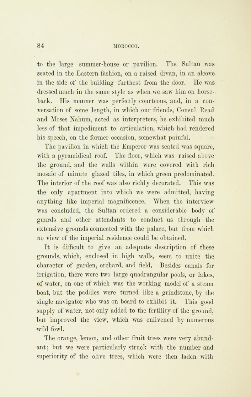 to the large summer-house or pavilion. The Sultan was seated in the Eastern fashion, on a raised divan, in an alcove in the side of the buildinc^ furthest from tlie door. He was dressed much in the same style as when we saw him on horse- back. His manner was perfectly courteous, and, in a con- versation of some lencrth, in which our friends, Consul Head and ]\Ioses Nahum, acted as interpreters, he exhibited much less of that impediment to articulation, which had rendered his speech, on the former occasion, somewhat painful. The pavilion in which the Emperor was seated was square, with a pyramidical roof. The floor, which was raised above the ground, and the walls within were covered Avith rich mosaic of minute glazed tiles, in which green predominated. The interior of the roof was also ricldy decorated. This was the only apartment into whicli -we were admitted, having anything like imperial magnificence. When the interview was concluded, the Sultan ordered a considerable body of guards and other attendants to conduct us through the extensive grounds connected with the palace, but from which no view of the imperial residence could be obtained. It is difficult to give an adequate description of these grounds, which, enclosed in high walls, seem to unite the character of garden, orchard, and field. Besides canals for irrigation, there were two large quadrangular pools, or lakes, of water, on one of which was the working model of a steam boat, but the paddles were turned like a grindstone, by the single navigator who was on board to exhibit it. This good supply of water, not only added to the fertility of the ground, but improved the view, which was enlivened by numerous wild fowl. The orange, lemon, and other fruit trees were very abund- ant; but we were particularly struck with the number and superiority of the olive trees, which were then laden with